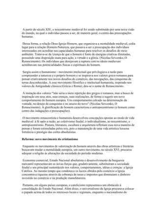 A partir do século XIV, o teocentrismo medieval foi sendo substituído por uma nova visão
do mundo, na qual o indivíduo passou a ser, de maneira geral, o centro das preocupações
humanas.

 Dessa forma, a relação Deus-Igreja-Homem, que organizava a mentalidade medieval, cedia
lugar para a relação Homem-Natureza, que passava a ser a preocupação dos indivíduos
interessados em acreditar nas capacidades humanas para resolver os desafios do meio
ambiente. Tratava-se da 'crença de que o homem é fonte de energias criativas ilimitadas,
possuindo uma disposição inata para ação, a virtude e a glória. (Nicolau Sevcenko, O
Renascimento). Os indivíduos que desejavam a ruptura com os ideais medievais
acreditavam nas potencialidades físicas e espirituais do homem.

 Surgiu assim o humanismo - movimento intelectual que privilegiava a razão para
compreender a natureza e o próprio homem e se inspirava nos valores greco-romanos para
pensar criativamente nos novos desafios do comércio, das navegações, das conquistas de
terras desconhecidas. A esse movimento filosófico e intelectual humanista, inspirado nos
valores da Antiguidade clássica (Grécia e Roma), deu-se o nome de Renascimento.

 A imitação dos valores “'não seria a mera repetição dos gregos e romanos, mas a busca de
inspiração em seus atos, suas crenças, suas realizações, de forma a sugerir um novo
comportamento do homem europeu. Um comportamento calcado na determinação da
vontade, no desejo de conquistas e no anseio do novo" (Nicolau Sevcenko, O
Renascimento). A glorificação do homem caracterizou o antropocentrismo (o homem como
centro das indagações e preocupações).

 O movimento renascentista e humanista desenvolveu concepções opostas ao modo de vida
medieval: à fé opôs a razão, ao coletivismo feudal, o individualismo, ao teocentrismo, o
antropocentrismo. Pintura, literatura, escultura e arquitetura refletiam essa nova maneira de
pensar e foram estimuladas pelos reis, pois a manutenção de uma vida artística luxuosa
fortalecia o prestígio das cortes absolutistas.

Reforma: novo movimento do cristianismo

 Enquanto os movimentos de valorização do homem através das obras artísticas e literárias
buscavam mudar a mentalidade européia, um outro movimento, no século XVI, procurou
adequar a religião às alterações da sociedade do período moderno.

 Economia comercial, Estado Nacional absolutista e desenvolvimento da burguesia
mercantil representavam as novas forças que, gradativamente, substituíram a sociedade
feudal e seu principal sustentáculo nos valores, comportamentos, idéias e crenças: a Igreja
Católica. Ao mesmo tempo que condenava os lucros obtidos pelo comércio a Igreja
concentrava riquezas através da cobrança de taxas e impostos que diminuíam o dinheiro
investido no comércio e na produção manufatureira.

 Portanto, em alguns países europeus, o catolicismo representava um obstáculo à
consolidação do Estado Nacional. Além disso, o universalismo da Igreja procurava colocar
o papado acima de todos os interesses locais e regionais, enquanto o nacionalismo do
 