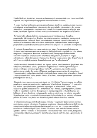 Estado Moderno promovia a sustentação da monarquia, considerando o rei como autoridade
suprema. Isso implicava rejeitar papa nos assuntos internos do reino.

 A Igreja Católica também representava um obstáculo à nobreza feudal, pois suas enormes
extensões de terras impediam o crescimento das propriedades e dos poderes dos nobres.
Além disso, os camponeses engrossavam a camada dos descontentes com a Igreja, pois
bispos, arcebispos e padres viviam à custa do trabalho servil nas propriedades eclesiais.

 Por outro lado, a Igreja Católica passava por uma profunda crise de disciplina e
organização. Vários membros do clero, que ocupavam cargos mediante o pagamento de
enormes quantias, viviam de forma ostensivamente mundana, causando descrédito à
instituição. Para manter todo esse luxo e essa riqueza, cobrava dízimos sobre qualquer
propriedade ou renda financeira dos fiéis e traficava relíquias e as chamadas indulgências.

 O conjunto desses abusos provocou protestos em toda a Europa, que culminaram na
Reforma, movimento de contestação ao poder da Igreja Católica, apoiado por reis, nobres,
burgueses e camponeses. Seu líder, Martinho Lutero, monge agostiniano alemão,
condenava os abusos católicos como a venda de indulgências, a compra de cargos
eclesiásticos e a falta de vocação religiosa. Sua doutrina baseava-se na idéia de que "só a fé
salva", em oposição à pregação do catolicismo de que "só a Igreja salva".

 Lutero encontrou ambiente favorável nas regiões alemãs, onde os bens da Igreja eram mais
cobiçados pela nobreza feudal,. que resistia ao processo de centralização monárquica
desenvolvido pelo imperador germânico Carlos V. Além disso, nas regiões alemãs
realizavam-se estudos dos textos bíblicos de acordo com as aspirações do humanismo.
Excomungado (expulso da comunidade cristã) pelo Papa, mas apoiado pela nobreza feudal,
Lutero reafirmou suas idéias perante a Dieta de Worms , reunião parlamentar convocada
pelo imperador em 1521.

 Diante do crescente movimento protestante, em 1530 Carlos V convocou uma nova Dieta
para Lutero apresentar sua doutrina - a chamada ' Confissão de Augsburgo". O imperador
não aceitou a posição luterana, passando a perseguir os protestantes. Houve, então,
sucessivas guerras entre católicos e protestantes, até a Paz de Augsburgo (1555), quando
Carlos V reconheceu o direito de os príncipes alemães imporem a religião luterana aos
habitantes de seus domínios, enfraquecendo, assim, o catolicismo e o próprio imperador.
Reconhecia-se então a existência de uma nova religião cristã e ficava marcado o fracasso
político de Carlos V ao perder sua autoridade para a nobreza feudal do Império.

 O luteranismo cresceu em toda a Europa e permitiu o surgimento de novos movimentos
protestantes, como o calvinismo. Francês de nascimento e de origem burguesa, Calvino deu
maior consistência aos princípios colocados por Lutero ou, por exemplo, as atividades
econômicas condenadas pela Igreja. Para o calvinismo, todo trabalho honesto e sóbrio
agradava a Deus e somente os predestinados venceriam na vida. Sendo assim, banqueiros,
comerciantes, industriais, armadores trabalhavam, segundo Calvino, para a glorificação de
Deus...
 
