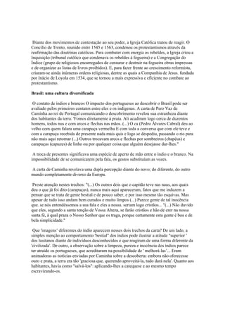 Diante dos movimentos de contestação ao seu poder, a Igreja Católica tratou de reagir. O
Concilío de Trento, reunido entre 1545 e 1563, condenou os protestantismos através da
reafirmação das doutrinas católicas. Para combater com energia os rebeldes, a Igreja criou a
Inquisição (tribunal católico que condenava os rebeldes à fogueira) e a Congregação do
Índice (grupo de religiosos encarregados de censurar e destruir na fogueira obras impressas
e de organizar as listas de livros proibidos). E, para fazer frente ao crescimento reformista,
criaram-se ainda inúmeras ordens religiosas, dentre as quais a Companhia de Jesus. fundada
por Inácio de Loyola em 1534, que se tornou a mais expressiva e eficiente no combate ao
protestantismo.

Brasil: uma cultura diversificada

 O contato de índios e brancos O impacto dos portugueses ao descobrir o Brasil pode ser
avaliado pelos primeiros contatos entre eles e os indígenas. A carta de Pero Vaz de
Caminha ao rei de Portugal comunicando o descobrimento revelou sua estranheza diante
dos habitantes da terra: 'Fomos diretamente à praia. Ali acudiram logo cerca de duzentos
homens, todos nus e com arcos e flechas nas mãos. (...) O ca (Pedro Álvares Cabral) deu ao
velho com quem falara uma carapuça vermelha E com toda a conversa que com ele teve e
com a carapuça recebida de presente nada mais quis e logo se despediu, passando o rio para
não mais aqui retornar (...) Outros trocavam arcos e flechas por sombreiros (chapéus) e
carapuças (capuzes) de linho ou por qualquer coisa que alguém desejasse dar-lhes."

 A troca de presentes significava uma espécie de aperto de mão entre o índio e o branco. Na
impossibilidade de se comunicarem pela fala, os gestos substituíam as vozes.

A carta de Caminha revelava uma dupla percepção diante do novo; do diferente, do outro
mundo completamente diverso da Europa.

 Preste atenção nestes trechos: "(...) Os outros dois que o capitão teve nas naus, aos quais
deu o que já foi dito (carapuças), nunca mais aqui apareceram, fatos que me induzem a
pensar que se trata de gente bestial e de pouco saber, e por isso mesmo tão esquivas. Mas
apesar de tudo isso andam bem curados e muito limpos (...) Parece gente de tal inocência
que. se nós entendêssemos a sua fala e eles a nossa. seriam logo cristãos... "(...) Não duvido
que eles, segundo a santa tenção de Vossa Alteza, se farão cristãos e hão de crer na nossa
santa fé, à qual praza o Nosso Senhor que os traga, porque certamente esta gente é boa e de
bela simplicidade."

 Que 'imagens’ diferentes do índio aparecem nesses dois trechos da carta? De um lado, a
simples menção ao comportamento 'bestial" dos índios pode ilustrar a atitude "superior '
dos lusitanos diante de indivíduos desconhecidos e que reagiram de uma forma diferente da
'civilizada'. De outro, a observação sobre a limpeza, pureza e inocência dos índios parece
ter atraído os portugueses, que acreditaram na possibilidade de ' melhorá-las’... Eram
animadoras as notícias enviadas por Caminha sobre a descoberta: embora não oferecesse
ouro e prata, a terra era tão 'graciosa que. querendo aproveitá-la, tudo dará nela'. Quanto aos
habitantes, havia como "salvá-los": aplicando-lhes a catequese e ao mesmo tempo
escravizando-os.
 