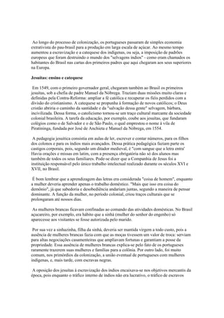 Ao longo do processo de colonização, os portugueses passaram de simples economia
extrativista do pau-brasil para a produção em larga escala de açúcar. Ao mesmo tempo
aumentou a escravização e a catequese dos indígenas, ou seja, a imposição de padrões
europeus que foram destruindo o mundo dos "selvagens índios" - como eram chamados os
habitantes do Brasil nas cartas dos primeiros padres que aqui chegaram aos seus superiores
na Europa.

Jesuítas: ensino e catequese

 Em 1549, com o primeiro governador geral, chegaram também ao Brasil os primeiros
jesuítas, sob a chefia de padre Manuel da Nóbrega. Traziam duas missões muito claras e
definidas pela Contra-Reforma: ampliar a fé católica e recuperar os fiéis perdidos com a
divisão do cristianismo. A catequese se propunha à formação de novos católicos; o Deus
cristão abriria o caminho da santidade e da "salvação dessa gente" selvagem, bárbara,
incivilizada. Dessa forma, o catolicismo tornou-se um traço cultural marcante da sociedade
colonial brasileira. A tarefa da educação, por exemplo, coube aos jesuítas, que fundaram
colégios como o de Salvador e o de São Paulo, o qual emprestou o nome à vila de
Piratininga, fundada por José de Anchieta e Manuel da Nóbrega, em 1554.

 A pedagogia jesuítica consistia em aulas de ler, escrever e contar números, para os filhos
dos colonos e para os índios mais avançados. Dessa prática pedagógica faziam parte os
castigos corporais, pois, segundo um ditador medieval, é "com sangue que a letra entra'
Havia orações e missas em latim, com a presença obrigatória não só dos alunos mas
também de todos os seus familiares. Pode-se dizer que a Companhia de Jesus foi a
instituição responsável pelo único trabalho intelectual realizado durante os séculos XVI e
XVII, no Brasil.

 É bom lembrar que a aprendizagem das letras era considerada "coisa de homem", enquanto
a mulher deveria aprender apenas o trabalho doméstico. "Mais que isso era coisa do
demônio", já que sabedoria e desobediência andariam juntas, segundo a maneira de pensar
dominante. A função da mulher, no período colonial, criou traços culturais que se
prolongaram até nossos dias.

 As mulheres brancas ficavam confinadas ao comando das atividades domésticas. No Brasil
açucareiro, por exemplo, era hábito que a sinhá (mulher do senhor do engenho) só
aparecesse aos visitantes se fosse autorizada pelo marido.

 Por sua vez a sinhazinha, filha da sinhá, deveria ser mantida virgem a todo custo, pois a
ausência de mulheres brancas fazia com que as moças tivessem um valor de troca: serviam
para altas negociações casamenteiras que ampliavam fortunas e garantiam a posse da
propriedade. Essa ausência de mulheres brancas explica-se pelo fato de os portugueses
raramente trazerem suas mulheres e famílias para a colônia. Por outro lado, foi muito
comum, nos primórdios da colonização, a união eventual de portugueses com mulheres
indígenas, e, mais tarde, com escravas negras.

 A oposição dos jesuítas à escravização dos índios encaixava-se nos objetivos mercantis da
época, pois enquanto o tráfico interno de índios não era lucrativo, o tráfico de escravos
 