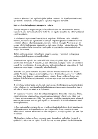 africanos, permitido e até legitimado pelos padres, constituía um negócio muito rentável,
que permitia aumentar a acumulação de capital da burguesia mercantil.

Negros: da resistência nasceu uma nova cultura

 O negro integrou-se ao processo produtivo colonial como um instrumento de trabalho
negociável, uma mercadoria; bastava ' bater-lhe e o orgulho e quebrar-lhe o brio" para estar
pronto a produzir.

 Atribuía-se ao negro uma série de defeitos: preguiçoso, libidinoso, vadio, traiçoeiro,
maldoso, malicioso, que legitimavam os castigos corporais aplicados quando os escravos
cometiam faltas ou rebeldias que prejudicavam o ritmo da produção. Associava-se a cor
negra à inferioridade de raça, inculcando no cativo uma péssima visão de si mesmo. Além
disso, o próprio trabalho manual executado pelos negros era visto como tarefa inferior,
indigna dos brancos:

 Enfim, tentou-se destruir culturalmente o negro, negando e reprimindo os traços que
poderiam ajudá-lo a recuperar sua identidade.

 Nesse contexto, a prática dos cultos africanos tornava-se, para o negro, uma forma de
resistência à dominação. A macumba, a reza, a batucada, a dança e o canto serviam não só
para aliviar os sofrimentos da escravidão, mas também significavam uma espécie de ritual
para promover as fugas, a contestação, a insubordinação.

 Por outro lado, esses elementos da cultura africana influenciavam o dia-a-dia da casa-
grande. As crenças mágicas, as superstições, os tipos de alimentação, os novos vocábulos
que faziam parte da convivência entre brancos e negros desde a infância, formavam o
conjunto de influências recíprocas entre brancos e negros, que marcaram a cultura
brasileira.

 É importante lembrar que a resistência à ordem escravista não se dava apenas através dos
cultos religiosos. As manifestações individuais da revolta dos negros iam desde a fuga, o
suicídio, o "banzo", até a execução de brancos.

 Os negros que viviam no Brasil desconheciam as práticas de suicídio coletivo da África,
mas era comum o afogamento de crianças negras, executado pelas próprias mães, para
evitar os sofrimentos da escravidão. Para o escravo, o suicídio representava uma atitude de
contestação contra os senhores; pois significava a destruição da mão-de-obra e do capital
do seu proprietário.

 A fuga individual era perigosa devido à rígida vigilância dos feitores, às perseguições dos
capitães-do-mato e ao desconhecimento que o negro tinha da terra e dos recursos de
sobrevivência na mata. Além disso, se fosse recapturado, o foragido passava por todo tipo
de torturas.

 Melhor chance tinham as fugas em massa para a formação de quilombos. Em geral, o
quilombo localizava-se em regiões de difícil acesso, onde os quilombolas (habitantes dos
 