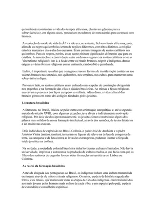 quilombos) reconstruíam a vida dos tempos africanos, plantavam gêneros para a
sobrevivência e, em alguns casos, produziam excedentes de mercadorias para as trocas com
brancos.

 A recriação do modo de vida da África não era, no entanto, fiel aos rituais africanos, pois,
além de os negros quilombolas serem de regiões diferentes, com ritos distintos, a religião
católica marcara o dia-a-dia dos escravos. Eram comuns imagens de santos católicos nos
quilombos. Para os negros, porém, esses santos tinham significados diferentes que para os
cristãos. A associação e a convivência entre os deuses negros e os santos católicos criou o
"sincretismo religioso': isto é, a fusão entre os rituais brancos, negros e indígenas, dando
origem a várias formas religiosas como umbanda, candomblé e quimbanda.

 Enfim, é importante ressaltar que os negros criavam formas de manifestação contrárias aos
valores brancos nas senzalas, nos quilombos, nos terreiros, nos cultos, para manterem uma
sobrevivência digna.

 Por outro lado, os santos católicos eram cultuados nas capelas de construção obrigatória
nos engenhos e na formação das vilas e cidades brasileiras. As missas e festas religiosas
marcavam a presença dos laços europeus na colônia. Além disso, a vida cultural dos
brancos girava em torno dos colégios fundados pelos jesuítas.

Literatura brasileira

 A literatura, no Brasil, iniciou-se pelo teatro com orientação catequética, e, até a segunda
metade do século XVIII, com algumas exceções, teve direta e indiretamente motivação
religiosa. Por dois séculos aproximadamente, os jesuítas foram construindo alguns dos
pilares mais sólidos de nossa formação intelectual, através dos sermões, de textos literários
e do ensino nas escolas.

 Dois indivíduos de expressão no Brasil-Colônia, o padre José de Anchieta e o padre
Antônio Vieira (ambos jesuítas), tornaram-se figuras de relevo na defesa da conquista da
terra, da catequese e da luta contra as invasões estrangeiras, podendo ilustrar a força da
tutela jesuítica na colônia.

 Na verdade, a sociedade colonial brasileira tinha horizontes culturais limitados. Não havia
universidade, imprensa e autonomia na produção de cultura erudita, o que fazia com que os
filhos dos senhores de engenho fossem obter formação universitária em Lisboa ou
Coimbra.

As raízes da formação brasileira

 Antes da chegada dos portugueses ao Brasil, os indígenas tinham uma cultura transmitida
oralmente através de mitos e rituais religiosos. Os mitos, espécie de história sagrada das
tribos, e os rituais, que marcavam todas as etapas da vida dos indígenas, eram transmitidos
aos mais jovens pelos homens mais velhos de cada tribo, e em especial pelo pajé, espécie
de curandeiro e conselheiro espiritual.
 