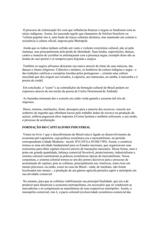 O processo de colonização fez com que influências brancas e negras se fundissem com as
raízes indígenas. Assim, foi nascendo aquilo que chamamos de folclore brasileiro ou
"cultura popular isto é, uma fusão de traços culturais distintos, mas mantendo em comum a
resistência à cultura oficial, imposta pela Metrópole.

 Ainda que os índios tenham sofrido um vasto e violento extermínio cultural, não só pela
matança, mas principalmente pela perda de identidade. Suas lendas, superstições, danças,
cantos e maneira de cozinhar se entrelaçaram com a presença negra; exemplo disso são as
lendas do saci-pererê e os temperos para feijoada e canjica.

 Também os negros africanos deixaram sua marca através do ritmo de suas músicas, das
danças e rituais religiosos. Caboclos e mulatos, os herdeiros da cultura indígena e negra - e
das tradições católicas e européias trazidas pelos portugueses -, criaram uma cultura
mesclada que deu origem aos reisados, à capoeira, aos maracatus, ao samba, à macumba e à
poesia de cordel.

 Em conclusão, o "custo" e as contradições da formação cultural do Brasil podem ser
expressos através de um trecho da poesia de Carlos Drummond de Andrade:

 As fazendas misturam dor e consolo em caldo verde-ganafa e sessenta mil réis de
impostos.

 Dores, torturas, mutilações, fome, desespero para a maioria dos escravos; consolo aos
senhores de engenho que obtinham lucros pelo trabalho árduo do escravo na produção do
açúcar, embora pagassem altos impostos à Coroa lusitana e também sofressem, a seu modo,
o processo de aculturação.

FORMAÇÃO DO CAPITALISMO INDUSTRIAL

 Vimos no livro 1 que o descobrimento do Brasil esteve ligado ao desenvolvimento da
economia pré-capitalista, cuja política econômica era o mercantilismo, no período
correspondente à Idade Moderna - século XV(1453) a XVIII(1789). Assim, o comércio
tornou-se uma atividade fundamental para os Estados nacionais, que organizavam suas
economias para obter capitais (lucros) através de transações mercantis. Dessa forma, ouro e
prata em grande quantidade, balança comercial favorável, protecionismo, industrialismo e
sistema colonial constituíram as práticas econômicas típicas do mercantilismo. Nessa
conjuntura, o sistema colonial tornou-se um dos pontos decisivos para o processo de
acumulação de capitais, pois as colônias, principalmente nas Américas, eram ricas em
metais preciosos; ou então, como no caso do Brasil - onde, de imediato, não foram
localizados tais metais -, a produção de um gênero agrícola permitiu suprir a metrópole em
sua atividade comercial.

 No entanto, para que as colônias viabilizassem sua principal finalidade, que era a de
produzir para dinamizar a economia metropolitana, era necessário que só vendessem as
mercadorias e só comprassem as manufaturas de suas respectivas metrópoles. Assim, o
monopólio comercial, isto é, o pacto colonial (exclusividade econômico-comercial das
 