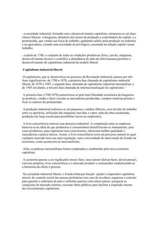 - a sociedade industrial, formada com o desenvolvimento capitalista, estruturou-se em duas
classes básicas: a burguesia, detentora dos meios de produção e controladora do capital, e o
proletariado, que vendia sua força de trabalho, ganhando salário pela produção na indústria
e na agricultura, criando uma sociedade de privilégios, assentada na relação capital versus
trabalho;

- a partir de 1780, o conjunto de todas as condições produtivas (ferro, carvão, máquinas,
desenvolvimento técnico e científico e abundância de mão-de-obra humana) permitiu o
desenvolvimento do capitalismo industrial de modelo liberal.

Capitalismo industrial liberal

 O capitalismo, que se desenvolveu no processo da Revolução Industrial, passou por três
fases significativas: de 1780 a 1870, a primeira fase chamada de capitalismo industrial
liberal; de 1870 a 1945, a segunda fase, chamada de capitalismo industrial monopolista; e
de 1945 em diante, a terceira fase chamada de internacionalização do capitalismo. '

 A primeira fase (1780/1870) caracterizou-se pela total liberdade econômica da burguesia
ao produzir, vender e fazer circular as mercadorias produzidas, comprar matérias-primas e
fixar os salários do proletariado.

 A produção industrial realizava-se em pequenas e médias fábricas, com divisão de trabalho
entre os operários, utilização das máquinas movidas a vapor, mão-de-obra assalariada,
produção em larga escala para possibilitar lucros ao empresário.

 A livre concorrência marcou esse processo industrial. A competição entre as empresas
baseava-se na idéia de que produtores e consumidores beneficiavam-se mutuamente, pois
esses produtores, para superarem seus concorrentes, ofereciam melhor qualidade e
mercadorias a preços baixos. Assim, a livre concorrência seria um processo natural no qual
o próprio mercado teria sua auto-regulação, sem a necessidade de intervenção do Estado na
economia, como acontecera no mercantilismo.

 Aliás, as práticas mercantilistas foram condenadas e combatidas pela nova economia
capitalista.

 A economia passou a ser regida pelo laissez faire, lasez passer (deixar fazer, deixar passar),
com leis próprias, livre concorrência e o mercado produtor e consumidor estabelecendo-se
a harmonia da oferta e procura.

 Na sociedade industrial liberal, o Estado tinha por função: ajudar o empresário capitalista
através do controle social das massas proletárias (em caso de revoltas); organizar o exército
para garantir a soberania do país e enfrentar guerras com outros países; assegurar as
conquistas de mercado externo; executar obras públicas para facilitar a expansão interna
dos investimentos capitalistas.
 