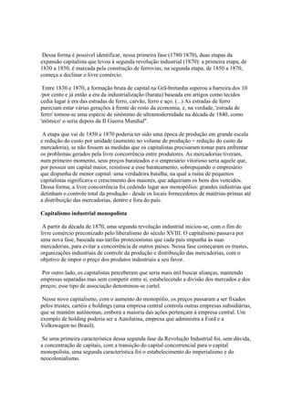 Dessa forma é possível identificar, nessa primeira fase (1780/1870), duas etapas da
expansão capitalista que levou à segunda revolução industrial (1870): a primeira etapa, de
1830 a 1850, é marcada pela construção de ferrovias; na segunda etapa, de 1850 a 1870,
começa a declinar o livre comércio.

 Entre 1830 e 1870, a formação bruta de capital na Grã-bretanha superou a barreira dos 10
/por cento e já então a era da industrialização (barata) baseada em artigos como tecidos
cedia lugar à era das estradas de ferro, carvão, ferro e aço. (...) As estradas de ferro
pareciam estar várias gerações à frente do resto da economia, e, na verdade, 'estrada de
ferro' tornou-se uma espécie de sinônimo de ultramodernidade na década de 1840, como
'atômico' o seria depois da II Guerra Mundial".

 A etapa que vai de 1850 a 1870 poderia ter sido uma época de produção em grande escala
e redução do custo por unidade (aumento no volume de produção = redução do custo da
mercadoria), se não fossem as medidas que os capitalistas precisaram tomar para enfrentar
os problemas gerados pela livre concorrência entre produtores. As mercadorias tiveram,
num primeiro momento, seus preços barateados e o empresário vitorioso seria aquele que,
por possuir um capital maior, resistisse a esse barateamento, sobrepujando o empresário
que dispunha de menor capital: uma verdadeira batalha, na qual a ruína de pequenos
capitalistas significava o crescimento dos maiores, que adquiriam os bens dos vencidos.
Dessa forma, a livre concorrência foi cedendo lugar aos monopólios: grandes indústrias que
detinham o controle total da produção - desde os locais fornecedores de matérias-primas até
a distribuição das mercadorias, dentro e fora do país.

Capitalismo industrial monopolista

 A partir da década de 1870, uma segunda revolução industrial iniciou-se, com o fim do
livre comércio preconizado pelo liberalismo do século XVIII. O capitalismo passava por
uma nova fase, baseada nas tarifas protecionistas que cada país impunha às suas
mercadorias, para evitar a concorrência de outros países. Nessa fase começaram os trustes,
organizações industriais de controle da produção e distribuição das mercadorias, com o
objetivo de impor o preço dos produtos industriais a seu favor.

 Por outro lado, os capitalistas perceberam que seria mais útil buscar alianças, mantendo
empresas separadas mas sem competir entre si, estabelecendo a divisão dos mercados e dos
preços; esse tipo de associação denominou-se cartel.

 Nesse novo capitalismo, com o aumento do monopólio, os preços passaram a ser fixados
pelos trustes, cartéis e holdings (uma empresa central controla outras empresas subsidiárias,
que se mantêm autônomas, embora a maioria das ações pertençam à empresa central. Um
exemplo de holding poderia ser a Autolatina, empresa que administra a Ford e a
Volkswagen no Brasil).

 Se uma primeira característica dessa segunda fase da Revolução Industrial foi, sem dúvida,
a concentração de capitais, com a transição do capital concorrencial para o capital
monopolista, uma segunda característica foi o estabelecimento do imperialismo e do
neocolonialismo.
 