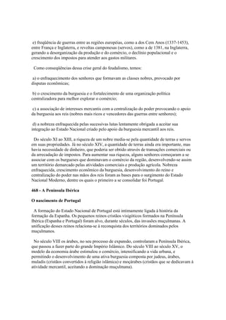 e) freqüência de guerras entre as regiões européias, como a dos Cem Anos (1337-1453),
entre França e Inglaterra, e revoltas camponesas (servos), como a de 1381, na Inglaterra,
gerando a desorganização da produção e do comércio, o declínio populacional e o
crescimento dos impostos para atender aos gastos militares.

 Como conseqüências dessa crise geral do feudalismo, temos:

a) o enfraquecimento dos senhores que formavam as classes nobres, provocado por
disputas econômicas;

 b) o crescimento da burguesia e o fortalecimento de uma organização política
centralizadora para melhor explorar o comércio;

 c) a associação de interesses mercantis com a centralização do poder provocando o apoio
da burguesia aos reis (nobres mais ricos e vencedores das guerras entre senhores);

 d) a nobreza enfraquecida pelas sucessivas lutas lentamente obrigada a aceitar sua
integração ao Estado Nacional criado pelo apoio da burguesia mercantil aos reis.

 Do século XI ao XIII, a riqueza de um nobre media-se pela quantidade de terras e servos
em suas propriedades. Já no século XIV, a quantidade de terras ainda era importante, mas
havia necessidade de dinheiro, que poderia ser obtido através de transações comerciais ou
da arrecadação de impostos. Para aumentar sua riqueza, alguns senhores começaram a se
associar com os burgueses que dominavam o comércio da região, desenvolvendo-se assim
um território demarcado pelas atividades comerciais e produção agrícola. Nobreza
enfraquecida, crescimento econômico da burguesia, desenvolvimento do reino e
centralização do poder nas mãos dos reis foram as bases para o surgimento do Estado
Nacional Moderno, dentre os quais o primeiro a se consolidar foi Portugal.

468 - A Península Ibérica

O nascimento de Portugal

 A formação do Estado Nacional de Portugal está intimamente ligada à história da
formação da Espanha. Os pequenos reinos cristãos visigóticos formados na Península
Ibérica (Espanha e Portugal) foram alvo, durante séculos, das invasões muçulmanas. A
unificação desses reinos relaciona-se à reconquista dos territórios dominados pelos
muçulmanos.

 No século VIII os árabes, no seu processo de expansão, controlaram a Península Ibérica,
que passou a fazer parte do grande Império Islâmico. Do século VIII ao século XV, o
modelo da economia árabe estimulou o comércio, intensificando a vida urbana, e
permitindo o desenvolvimento de uma ativa burguesia composta por judeus, árabes,
muladis (cristãos convertidos à religião islâmica) e moçárabes (cristãos que se dedicavam à
atividade mercantil, aceitando a dominação muçulmana).
 