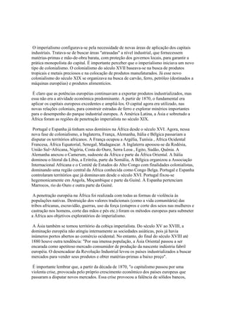 O imperialismo configurava-se pela necessidade de novas áreas de aplicação dos capitais
industriais. Tratava-se de buscar áreas "atrasadas" a nível industrial, que fornecessem
matérias-primas e mão-de-obra barata, com proteção dos governos locais, para garantir a
prática monopolista do capital. É importante perceber que o imperialismo iniciava um novo
tipo de colonialismo. O colonialismo do século XVII baseava-se na busca de produtos
tropicais e metais preciosos e na colocação de produtos manufaturados. Já esse novo
colonialismo do século XIX se organizava na busca de carvão, ferro, petróleo (destinados a
máquinas européias) e produtos alimentícios.

 É claro que as potências européias continuavam a exportar produtos industrializados, mas
essa não era a atividade econômica predominante. A partir de 1870, o fundamental era
aplicar os capitais europeus excedentes e ampliá-los. O capital agora era utilizado, nas
novas relações coloniais, para construir estradas de ferro e explorar minérios importantes
para o desempenho do parque industrial europeu. A América Latina, a Ásia e sobretudo a
África foram as regiões de penetração imperialista no século XIX.

 Portugal e Espanha já tinham seus domínios na África desde o século XVI. Agora, nessa
nova fase de colonialismo, a Inglaterra, França, Alemanha, Itália e Bélgica passariam a
disputar os territórios africanos. A França ocupou a Argélia, Tunísia , África Ocidental
Francesa, África Equatorial, Senegal, Madagascar. A Inglaterra apossou-se da Rodésia,
União Sul=Africana, Nigéria, Costa do Ouro, Serra Leoa , Egito, Sudão, Quênia. A
Alemanha anexou o Camerum, sudoeste da África e parte da África Oriental. A Itália
dominou o litoral da Libia, a Eritréia, parte da Somália, A Bélgica organizou a Associação
Internacional Africana e o Comitê de Estudos do Alto Congo com finalidades colonialistas,
dominando uma região central da África conhecida como Congo Belga. Portugal e Espanha
controlaram territórios que já dominavam desde o século XVI. Portugal fixou-se
hegemonicamente em Angola, Moçambique e parte da Guiné. À Espanha pertenciam
Marrocos, rio do Ouro e outra parte da Guiné.

 A penetração européia na África foi realizada com todas as formas de violência às
populações nativas. Destruição dos valores tradicionais (como a vida comunitária) das
tribos africanas, escravidão, guerras, uso da força (estupros e corte dos seios nas mulheres e
castração nos homens, corte das mãos e pés etc.) foram os métodos europeus para submeter
a África aos objetivos exploratórios do imperialismo.

 A Ásia também se tornou território da cobiça imperialista. Do século XV ao XVIII, a
dominação européia não atingiu internamente as sociedades asiáticas, pois já havia
inúmeros portos abertos ao comércio ocidental. No entanto, do final do século XVIII até
1880 houve outra tendência: "Por sua imensa população, a Ásia Oriental passou a ser
encarada como apetitoso mercado consumidor de produção da nascente indústria fabril
européia. O desencadear da Revolução Industrial levou os países industrializados a buscar
mercados para vender seus produtos e obter matérias-primas a baixo preço".

 É importante lembrar que, a partir da década de 1870, "o capitalismo passou por uma
violenta crise, provocada pelo próprio crescimento econômico dos países europeus que
passaram a disputar novos mercados. Essa crise provocou a falência de sólidos bancos,
 