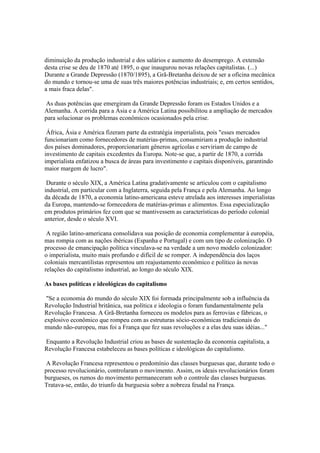 diminuição da produção industrial e dos salários e aumento do desemprego. A extensão
desta crise se deu de 1870 até 1895, o que inaugurou novas relações capitalistas. (...)
Durante a Grande Depressão (1870/1895), a Grã-Bretanha deixou de ser a oficina mecânica
do mundo e tornou-se uma de suas três maiores potências industriais; e, em certos sentidos,
a mais fraca delas".

 As duas potências que emergiram da Grande Depressão foram os Estados Unidos e a
Alemanha. A corrida para a Ásia e a América Latina possibilitou a ampliação de mercados
para solucionar os problemas econômicos ocasionados pela crise.

 África, Ásia e América fizeram parte da estratégia imperialista, pois "esses mercados
funcionariam como fornecedores de matérias-primas, consumiriam a produção industrial
dos países dominadores, proporcionariam gêneros agrícolas e serviriam de campo de
investimento de capitais excedentes da Europa. Note-se que, a partir de 1870, a corrida
imperialista enfatizou a busca de áreas para investimento e capitais disponíveis, garantindo
maior margem de lucro".

 Durante o século XIX, a América Latina gradativamente se articulou com o capitalismo
industrial, em particular com a Inglaterra, seguida pela França e pela Alemanha. Ao longo
da década de 1870, a economia latino-americana esteve atrelada aos interesses imperialistas
da Europa, mantendo-se fornecedora de matérias-primas e alimentos. Essa especialização
em produtos primários fez com que se mantivessem as características do período colonial
anterior, desde o século XVI.

 A região latino-americana consolidava sua posição de economia complementar à européia,
mas rompia com as nações ibéricas (Espanha e Portugal) e com um tipo de colonização. O
processo de emancipação política vinculava-se na verdade a um novo modelo colonizador:
o imperialista, muito mais profundo e difícil de se romper. A independência dos laços
coloniais mercantilistas representou um reajustamento econômico e político às novas
relações do capitalismo industrial, ao longo do século XIX.

As bases políticas e ideológicas do capitalismo

 "Se a economia do mundo do século XIX foi formada principalmente sob a influência da
Revolução Industrial britânica, sua política e ideologia o foram fundamentalmente pela
Revolução Francesa. A Grã-Bretanha forneceu os modelos para as ferrovias e fábricas, o
explosivo econômico que rompeu com as estruturas sócio-econômicas tradicionais do
mundo não-europeu, mas foi a França que fez suas revoluções e a elas deu suas idéias..."

Enquanto a Revolução Industrial criou as bases de sustentação da economia capitalista, a
Revolução Francesa estabeleceu as bases políticas e ideológicas do capitalismo.

 A Revolução Francesa representou o predomínio das classes burguesas que, durante todo o
processo revolucionário, controlaram o movimento. Assim, os ideais revolucionários foram
burgueses, os rumos do movimento permaneceram sob o controle das classes burguesas.
Tratava-se, então, do triunfo da burguesia sobre a nobreza feudal na França.
 