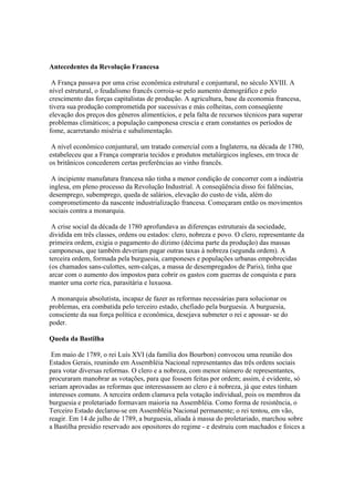 Antecedentes da Revolução Francesa

 A França passava por uma crise econômica estrutural e conjuntural, no século XVIII. A
nível estrutural, o feudalismo francês corroia-se pelo aumento demográfico e pelo
crescimento das forças capitalistas de produção. A agricultura, base da economia francesa,
tivera sua produção comprometida por sucessivas e más colheitas, com conseqüente
elevação dos preços dos gêneros alimentícios, e pela falta de recursos técnicos para superar
problemas climáticos; a população camponesa crescia e eram constantes os períodos de
fome, acarretando miséria e subalimentação.

 A nível econômico conjuntural, um tratado comercial com a Inglaterra, na década de 1780,
estabeleceu que a França compraria tecidos e produtos metalúrgicos ingleses, em troca de
os britânicos concederem certas preferências ao vinho francês.

 A incipiente manufatura francesa não tinha a menor condição de concorrer com a indústria
inglesa, em pleno processo da Revolução Industrial. A conseqüência disso foi falências,
desemprego, subemprego, queda de salários, elevação do custo de vida, além do
comprometimento da nascente industrialização francesa. Começaram então os movimentos
sociais contra a monarquia.

 A crise social da década de 1780 aprofundava as diferenças estruturais da sociedade,
dividida em três classes, ordens ou estados: clero, nobreza e povo. O clero, representante da
primeira ordem, exigia o pagamento do dízimo (décima parte da produção) das massas
camponesas, que também deveriam pagar outras taxas à nobreza (segunda ordem). A
terceira ordem, formada pela burguesia, camponeses e populações urbanas empobrecidas
(os chamados sans-culottes, sem-calças, a massa de desempregados de Paris), tinha que
arcar com o aumento dos impostos para cobrir os gastos com guerras de conquista e para
manter uma corte rica, parasitária e luxuosa.

 A monarquia absolutista, incapaz de fazer as reformas necessárias para solucionar os
problemas, era combatida pelo terceiro estado, chefiado pela burguesia. A burguesia,
consciente da sua força política e econômica, desejava submeter o rei e apossar- se do
poder.

Queda da Bastilha

 Em maio de 1789, o rei Luís XVI (da família dos Bourbon) convocou uma reunião dos
Estados Gerais, reunindo em Assembléia Nacional representantes das três ordens sociais
para votar diversas reformas. O clero e a nobreza, com menor número de representantes,
procuraram manobrar as votações, para que fossem feitas por ordem; assim, é evidente, só
seriam aprovadas as reformas que interessassem ao clero e à nobreza, já que estes tinham
interesses comuns. A terceira ordem clamava pela votação individual, pois os membros da
burguesia e proletariado formavam maioria na Assembléia. Como forma de resistência, o
Terceiro Estado declarou-se em Assembléia Nacional permanente; o rei tentou, em vão,
reagir. Em 14 de julho de 1789, a burguesia, aliada à massa do proletariado, marchou sobre
a Bastilha presídio reservado aos opositores do regime - e destruiu com machados e foices a
 