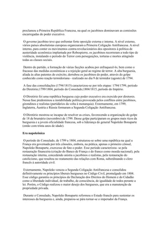 proclamou a Primeira República Francesa, na qual os jacobinos dominavam as comissões
encarregadas do poder executivo.

 O governo jacobino teve que enfrentar forte oposição externa e interna. A nível externo,
vários países absolutistas europeus organizaram a Primeira Coligação Antifrancesa. A nível
interno, para conter os movimentos contra-revolucionários dos opositores à política de
austeridade econômica implantada por Robespierre, os jacobinos recorreram a todo tipo de
violência, instalando o período do Terror com perseguições, torturas e mortes atingindo
todas as classes sociais.

 Dentro do partido, a formação de várias facções acabou por enfraquecê-lo, bem como o
fracasso das medidas econômicas e a rejeição geral ao regime de terror. A alta burguesia,
aliada às altas patentes do exército, derrubou os jacobinos do poder, através do golpe
conhecido como reação termidoriana - realizado no dia 9 de termidor (agosto) de 1794.

 A fase das consolidações (1794/1815) caracterizou-se por três etapas: 1794/1799, período
do Diretório;1799/1804, período do Consulado;1804/1815, período do Império.

 O Diretório foi uma república burguesa cujo poder executivo era exercido por diretores.
Nessa fase predominou a instabilidade política provocada pelos conflitos entre jacobinos,
girondinos e realistas (partidários da volta à monarquia). Externamente, em 1799,
Inglaterra, Áustria e Rússia formaram a Segunda Coligação Antifrancesa.

 O Diretório mostrou-se incapaz de resolver as crises, favorecendo a organização do golpe
de 18 de brumário (novembro) de 1799. Desse golpe participaram os grupos mais ricos da
burguesia e a jovem oficialidade francesa, sob a liderança do general Napoleão Bonaparte
(então com trinta anos de idade).

Era napoleônica

 O período do Consulado, de 1799 a 1804, estruturou-se sobre uma república na qual a
França era governada por três cônsules, embora, na prática, apenas o primeiro cônsul,
Napoleão Bonaparte, exercesse de fato o poder. Esse período caracterizou- se pela
restauração financeira (criação do Banco de França e do franco como moeda nacional), pela
restauração interna, concedendo anistia a jacobinos e realistas, pela restauração do
catolicismo, que resultou no reatamento das relações com Roma, subordinando o clero
francês à autoridade civil.

 Externamente, Napoleão venceu a Segunda Coligação Antifrancesa e consolidou
definitivamente os princípios liberais burgueses no Código Civil, promulgado em 1804.
Esse código garantiu os princípios da Declaração dos Direitos do Homem e do Cidadão
como a liberdade individual, de trabalho, de consciência, de igualdade de todos perante a
lei. Porém, o Código realizou o maior desejo dos burgueses, que era a manutenção da
propriedade privada.

 Durante o Consulado, Napoleão Bonaparte reformou o Estado francês para sustentar os
interesses da burguesia e, ainda, preparou-se pára tornar-se o imperador da França.
 