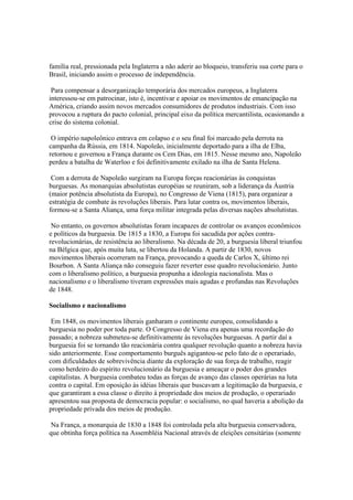 família real, pressionada pela Inglaterra a não aderir ao bloqueio, transferiu sua corte para o
Brasil, iniciando assim o processo de independência.

 Para compensar a desorganização temporária dos mercados europeus, a Inglaterra
interessou-se em patrocinar, isto é, incentivar e apoiar os movimentos de emancipação na
América, criando assim novos mercados consumidores de produtos industriais. Com isso
provocou a ruptura do pacto colonial, principal eixo da política mercantilista, ocasionando a
crise do sistema colonial.

 O império napoleônico entrava em colapso e o seu final foi marcado pela derrota na
campanha da Rússia, em 1814. Napoleão, inicialmente deportado para a ilha de Elba,
retornou e governou a França durante os Cem Dias, em 1815. Nesse mesmo ano, Napoleão
perdeu a batalha de Waterloo e foi definitivamente exilado na ilha de Santa Helena.

 Com a derrota de Napoleão surgiram na Europa forças reacionárias às conquistas
burguesas. As monarquias absolutistas européias se reuniram, sob a liderança da Áustria
(maior potência absolutista da Europa), no Congresso de Viena (1815), para organizar a
estratégia de combate às revoluções liberais. Para lutar contra os, movimentos liberais,
formou-se a Santa Aliança, uma força militar integrada pelas diversas nações absolutistas.

 No entanto, os governos absolutistas foram incapazes de controlar os avanços econômicos
e políticos da burguesia. De 1815 a 1830, a Europa foi sacudida por ações contra-
revolucionárias, de resistência ao liberalismo. Na década de 20, a burguesia liberal triunfou
na Bélgica que, após muita luta, se libertou da Holanda. A partir de 1830, novos
movimentos liberais ocorreram na França, provocando a queda de Carlos X, último rei
Bourbon. A Santa Aliança não conseguiu fazer reverter esse quadro revolucionário. Junto
com o liberalismo político, a burguesia propunha a ideologia nacionalista. Mas o
nacionalismo e o liberalismo tiveram expressões mais agudas e profundas nas Revoluções
de 1848.

Socialismo e nacionalismo

 Em 1848, os movimentos liberais ganharam o continente europeu, consolidando a
burguesia no poder por toda parte. O Congresso de Viena era apenas uma recordação do
passado; a nobreza submeteu-se definitivamente às revoluções burguesas. A partir daí a
burguesia foi se tornando tão reacionária contra qualquer revolução quanto a nobreza havia
sido anteriormente. Esse comportamento burguês agigantou-se pelo fato de o operariado,
com dificuldades de sobrevivência diante da exploração de sua força de trabalho, reagir
como herdeiro do espírito revolucionário da burguesia e ameaçar o poder dos grandes
capitalistas. A burguesia combateu todas as forças de avanço das classes operárias na luta
contra o capital. Em oposição às idéias liberais que buscavam a legitimação da burguesia, e
que garantiram a essa classe o direito à propriedade dos meios de produção, o operariado
apresentou sua proposta de democracia popular: o socialismo, no qual haveria a abolição da
propriedade privada dos meios de produção.

 Na França, a monarquia de 1830 a 1848 foi controlada pela alta burguesia conservadora,
que obtinha força política na Assembléia Nacional através de eleições censitárias (somente
 