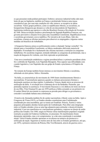 os que possuíam renda podiam participar). Embora o processo industrial tenha sido mais
lento do que na Inglaterra, também na França o proletariado formava uma massa
considerável que, por suas más condições de vida, tornava- se receptiva às idéias
socialistas. Vários grupos políticos, como os republicanos liberais, os socialistas, os
bonapartistas (burguesia que desejava a volta de um descendente de Napoleão) e
legitimistas (nobreza que apoiava a volta dos Bourbon) fizeram a Revolução de Fevereiro
de 1848. Dessa revolução resultou a proclamação da Segunda República Francesa, um
governo provisório e eleições livres para uma Assembléia Constituinte. Republicanos livres
e socialistas governaram a nova república. Por iniciativa de Louis Blanc, líder dos
socialistas, criaram-se oficinas nacionais para absorver os empregados e algumas outras
medidas em benefício do trabalhador.

 A burguesia francesa armou-se politicamente contra o chamado "perigo vermelho". Na
eleição para a Assembléia Constituinte, os líderes moderados obtiveram maioria de
deputados. O resultado foi o fechamento das oficinas nacionais e restrições às conquistas
trabalhistas. Os socialistas reagiram, tentando defender as conquistas do proletariado, mas a
reação da burguesia foi violenta, com forte repressão ao proletariado.

 Uma nova constituição estabeleceu o regime presidencialista e o primeiro presidente eleito
foi o sobrinho de Napoleão, Luís Napoleão Bonaparte. Para superar suas dificuldades com
o poder legislativo, Luís Napoleão deu um golpe de Estado e proclamou o II Império da
França.

 No restante da Europa também foram intensos os movimentos liberais e socialistas,
sobretudo em dois países: Itália e Alemanha.

 Na Itália, as características do movimento de 1848 foram simultaneamente liberais e
nacionalistas. O nacionalismo apareceu quando os italianos procuraram eliminar a
dominação austríaca em duas regiões: Lombardia e Veneza, dando início ao processo de
unificação da Itália. A revolução teve a liderança do rei da Sardenha- Piemonte, que
pretendia expulsar os austríacos. O movimento fracassou e o rei abdicou do trono em favor
de seu filho, Vítor Emanuel II, que em 1870 unificou a Itália coroando-se seu primeiro rei.
O caráter liberal do movimento se expressou na pressão para obrigar os governantes a
conceder à sociedade italiana uma constituição.

 O motivo da Alemanha também foi de caráter nacionalista e liberal, como na Itália. Após o
Congresso de Viena (1815), os Estados alemães constituíram uma Confederação
coordenada por uma assembléia, que se reunia em Frankfurt. Prússia, Áustria e vários
pequenos principados alemães faziam parte da Confederação. Para obter uma integração
entre os Estados alemães criou-se uma liga aduaneira para estimular o desenvolvimento
industrial. Com isso manifestou-se o nacionalismo germânico, expresso no desejo de união
política dos Estados. Em 1848, surgiu na Prússia várias manifestações populares exigindo
restrições ao poder de Frederico Guilherme, rei prussiano. Os manifestantes foram
duramente reprimidos, mas o rei comprometeu- se a dar uma constituição à sociedade
alemã. Vários Estados alemães apoiaram os revoltosos na tentativa de promover a
unificação da nação. Seguiram-se muitos anos de luta entre os Estados germânicos, até que,
em 1870, o primeiro-ministro da Prússia, Otto Von Bismarck, através de guerras com a
 