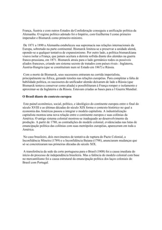 França, Áustria e com outros Estados da Confederação conseguiu a unificação política da
Alemanha. O regime político adotado foi o Império, com Guilherme I como primeiro
imperador e Bismarck como primeiro-ministro.

 De 1871 a 1890 a Alemanha estabeleceu sua supremacia nas relações internacionais da
Europa, sobretudo na parte continental. Bismarck limitou-se a preservar a unidade alemã,
opondo-se a qualquer tentativa de expansionismo. Por outro lado, a política bismarckiana
visava isolar a França, que jamais aceitara a derrota sofrida diante dos alemães na guerra
franco-prussiana, em 1871. Bismarck atraiu para o lado germânico todos os possíveis
aliados franceses, criando um sistema secreto de tratados com países rivais : Inglaterra,
Áustria-Hungria (que se constituíram num só Estado em 1867) e Rússia.

 Com a morte de Bismarck, seus sucessores entraram na corrida imperialista,
principalmente na África, gerando tensões nas relações européias. Para completar a falta de
habilidade política, os sucessores do unificador alemão deixaram de lado a Rússia (que
Bismarck tentava conservar como aliada) e possibilitaram à França romper o isolamento e
aproximar-se da Inglaterra e da Rússia. Estavam criadas as bases para a I Guerra Mundial.

O Brasil diante do contexto europeu

 Este painel econômico, social, político, e ideológico do continente europeu entre o final do
século XVIII e as últimas décadas do século XIX forma o contexto histórico no qual a
economia das Américas passou a integrar o modelo capitalista. A industrialização
capitalista montou uma nova relação entre o continente europeu e suas colônias da
América. O antigo sistema colonial mostrou-se inadequado ao desenvolvimento da
produção. A partir de 1780, as contradições do modelo colonial, evidenciadas nas lutas de
emancipação política das colônias com suas metrópoles européias, apareceram em toda a
América.

 No caso brasileiro, dois movimentos de tentativa de ruptura do Pacto Colonial, a
Inconfidência Mineira (1789) e a Inconfidência Baiana (1798), anunciaram mudanças que
só se concretizaram nas primeiras décadas do século XIX.

 A transferência da sede da corte portuguesa para o Brasil (1808) foi a causa imediata do
início do processo de independência brasileira. Mas a falência do modelo colonial com base
no mercantilismo foi a causa estrutural da emancipação política dos laços coloniais do
Brasil com Portugal.
 