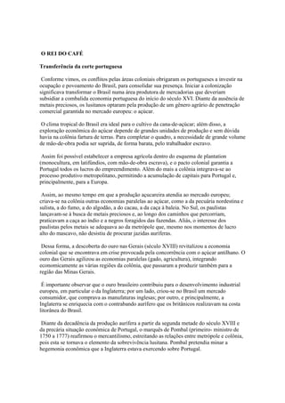 O REI DO CAFÉ

Transferência da corte portuguesa

 Conforme vimos, os conflitos pelas áreas coloniais obrigaram os portugueses a investir na
ocupação e povoamento do Brasil, para consolidar sua presença. Iniciar a colonização
significava transformar o Brasil numa área produtora de mercadorias que deveriam
subsidiar a combalida economia portuguesa do início do século XVI. Diante da ausência de
metais preciosos, os lusitanos optaram pela produção de um gênero agrário de penetração
comercial garantida no mercado europeu: o açúcar.

 O clima tropical do Brasil era ideal para o cultivo da cana-de-açúcar; além disso, a
exploração econômica do açúcar depende de grandes unidades de produção e sem dúvida
havia na colônia fartura de terras. Para completar o quadro, a necessidade de grande volume
de mão-de-obra podia ser suprida, de forma barata, pelo trabalhador escravo.

 Assim foi possível estabelecer a empresa agrícola dentro do esquema de plantation
(monocultura, em latifúndios, com mão-de-obra escrava), e o pacto colonial garantia a
Portugal todos os lucros do empreendimento. Além do mais a colônia integrava-se ao
processo produtivo metropolitano, permitindo a acumulação de capitais para Portugal e,
principalmente, para a Europa.

 Assim, ao mesmo tempo em que a produção açucareira atendia ao mercado europeu;
criava-se na colônia outras economias paralelas ao açúcar, como a da pecuária nordestina e
sulista, a do fumo, a do algodão, a do cacau, a da caça à baleia. No Sul, os paulistas
lançavam-se à busca de metais preciosos e, ao longo dos caminhos que percorriam,
praticavam a caça ao índio e a negros foragidos das fazendas. Aliás, o interesse dos
paulistas pelos metais se adequava ao da metrópole que, mesmo nos momentos de lucro
alto do mascavo, não desistiu de procurar jazidas auríferas.

 Dessa forma, a descoberta do ouro nas Gerais (século XVIII) revitalizou a economia
colonial que se encontrava em crise provocada pela concorrência com o açúcar antilhano. O
ouro das Gerais agilizou as economias paralelas (gado, agricultura), integrando
economicamente as várias regiões da colônia, que passaram a produzir também para a
região das Minas Gerais.

 É importante observar que o ouro brasileiro contribuiu para o desenvolvimento industrial
europeu, em particular o da Inglaterra; por um lado, criou-se no Brasil um mercado
consumidor, que comprava as manufaturas inglesas; por outro, e principalmente, a
Inglaterra se enriquecia com o contrabando aurífero que os britânicos realizavam na costa
litorânea do Brasil.

 Diante da decadência da produção aurífera a partir da segunda metade do século XVIII e
da precária situação econômica de Portugal, o marquês de Pombal (primeiro- ministro de
1750 a 1777) reafirmou o mercantilismo, estreitando as relações entre metrópole e colônia,
pois esta se tornava o elemento da sobrevivência lusitana. Pombal pretendia minar a
hegemonia econômica que a Inglaterra estava exercendo sobre Portugal.
 