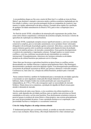 A era pombalina chegou ao fim com a morte de Dom José I e a subida ao trono de Dona
Maria I, que destituiu o marquês e procurou anular a política econômica implantada por ele.
Em relação à colônia, o novo governo português fechou as companhias de comércio, mas
manteve a rigidez administrativa da época anterior. Exemplo dessa rigidez foi a proibição
de qualquer atividade manufatureira no Brasil (1785), para evitar a competição com a
metrópole.

 No final do século XVIII, a decadência da mineração pelo esgotamento das jazidas, bem
como outros fatores conjunturais e estruturais da economia européia, favoreceu o retorno da
agricultura de exploração na colônia brasileira.

 No século XVIII, a população européia cresceu significativamente e, com isso a atividade
comercial se ampliou, pois os mercados aumentaram; novos produtos foram valorizados
obrigando à diversificação da produção agrária comercial. Além disso, a posse das colônias
causou inúmeras guerras entre as potências européias pela disputa de áreas de produção
agrícola, de matérias-primas e de mercados consumidores. Essas guerras desorganizaram
o comércio de exportações e importações coloniais. Portugal manteve-se neutro nesses
conflitos e, com isso, reafirmou sua posição de país intermediário no comércio
internacional. Conseqüentemente, interessava aos lusitanos estimular as atividades
produtivas da colônia brasileira que pudessem servir à Europa.

 Outro fator que favoreceu a agricultura brasileira na época foram os conflitos sociais
desencadeados nas Antilhas francesas e inglesas (principalmente Haiti e São Domingos),
desestruturando a produção canavieira daquelas regiões. Essa desorganização possibilitou o
crescimento da produção açucareira no Brasil, que passou a abastecer o mercado europeu.
Confirmava-se, mais uma vez, a função da colônia brasileira: produzir para o mercado
externo.

 Nesse contexto histórico, também foi fundamental para a retomada das atividades agrícolas
o incremento ao setor algodoeiro criado pela Revolução Industrial. Os fornecedores
habituais, Índia e Estados Unidos (na ocasião paralisados por causa da guerra da
independência, de 1776 a 1781), não conseguiam suprir as necessidades do mercado
britânico. Diante dessa nova conjuntura, a produção de algodão do Brasil cresceu para
atender à demanda do mercado.

 Em decorrência de todos esses fatores, o eixo econômico da colônia transferiu-se do
interior, onde dependia das atividades auríferas, para as regiões mais próximas ao litoral,
estendendo-se de norte a sul da costa brasileira. Esse deslocamento econômico tornou-se
possível graças à existência de terras férteis e clima propício, mas ocorreu principalmente
por causa da proximidade de portos. Como a produção destinava-se à exportação, essa
proximidade facilitava o transporte e o escoamento comercial.

Crise do Antigo Regime e do antigo sistema colonial

 É fundamental perceber que a economia colonial, ao atender ao mercado externo sofria
com as suas oscilações. Dessa forma, a Revolução Industrial foi o fator estrutural que
 