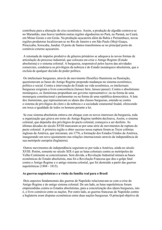 contribuiu para a alteração do eixo econômico. Assim, a produção de algodão centrava-se
no Maranhão, mas houve também outras regiões algodoeiras no Pará, no Paraná, no Ceará,
em Minas Gerais e em Goiás. Na produção açucareira além da Bahia e Pernambuco, novas
regiões produtoras localizavam-se no Rio de Janeiro e em São Paulo (Moji-Guaçu,
Piracicaba, Sorocaba, Jundiaí. O porto de Santos transformou-se no principal porto do
comércio externo açucareiro.

 A retomada do impulso produtivo de gêneros primários se adequava às novas formas de
articulação do processo industrial, que colocara em crise o Antigo Regime (Estado
absolutista) e o sistema colonial. A burguesia, responsável pelos lucros das atividades
comerciais, condenava os privilégios da nobreza e do Estado monárquico absolutista, que a
excluía de qualquer decisão do poder político.

 Os intelectuais burgueses, através do movimento filosófico Iluminista ou Ilustração,
questionavam as bases do Antigo Regime propondo mudanças no sistema econômico,
político e social. Contra a intervenção do Estado na vida econômica, os intelectuais
burgueses exigiram a livre-concorrência (laissez faire, laissez passer). Contra o absolutismo
monárquico, os iluministas propunham um governo representativo: ou na forma de uma
monarquia constitucional e parlamentar ou na forma de uma república democrática. A luta
dos iluministas, que representavam os ideais das classes burguesas, estende-se contra
o sistema de privilégios do clero e da nobreza e a sociedade estamental feudal, oferecendo
em troca a igualdade de todos os homens perante a lei.

 Se esse sistema absolutista entrava em choque com os novos interesses da burguesia, toda
a organização que girava em torno do Antigo Regime também declinava, Assim, o sistema
colonial, que dependia dos privilégios do pacto colonial, começava a ser desfeito. As
últimas décadas do século XVIII marcaram-se por uma série de movimentos de ruptura do
pacto colonial. A primeira região a obter sucesso nessa ruptura foram as Treze colônias
inglesas da América, que iniciaram, em 1776, a formação dos Estados Unidos da América,
inaugurando um novo ajustamento nas relações internacionais através da independência de
sua metrópole européia (Inglaterra).

 Outros movimentos de independência seguiram-se por toda a América, ainda no século
XVIII. Porém, somente no século XIX é que as lutas coloniais contra as metrópoles do
Velho Continente se concretizaram. Sem dúvida, a Revolução Industrial minara as bases
econômicas do Estado absolutista, mas foi a Revolução Francesa que deu o golpe fatal
contra o Antigo Regime e o antigo sistema colonial, que foi destruído a partir das guerras
napoleônicas (1804 - 1815).

As guerras napoleônicas e a vinda da família real para o Brasil

 Dois aspectos fundamentais das guerras de Napoleão relacionavam-se com a crise do
Antigo Regime e do antigo sistema colonial. De um lado, as lutas napoleônicas foram
empreendidas contra os Estados absolutistas, para a concretização dos ideais burgueses, isto
é, o livre comércio entre as nações. Por outro lado, as guerras francesas de Napoleão contra
a Inglaterra eram disputas econômicas entre duas nações burguesas. O principal objetivo de
 