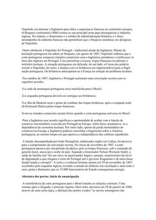 Napoleão era derrotar a Inglaterra para obter a supremacia francesa no continente europeu.
O bloqueio continental (1806) tornou-se sua principal arma para desorganizar a indústria
inglesa. No entanto, o dinamismo e a solidez da industrialização britânica e o fraco
desempenho da indústria francesa não permitiram que o bloqueio atendesse aos desígnios
de Napoleão.

 Outro obstáculo a Napoleão foi Portugal - tradicional aliado da Inglaterra. Diante da
hesitação portuguesa em aderir ao bloqueio, em agosto de 1807, Napoleão ordenou que a
corte portuguesa rompesse relações comerciais com a Inglaterra, prendesse e confiscasse os
bens dos ingleses em Portugal. Caso persistisse a recusa, tropas francesas invadiriam o
território lusitano. A situação portuguesa era delicada: de um lado, a Coroa não poderia
resistir a Napoleão; de outro, a aliança com os britânicos era imprescindível para a frágil
nação portuguesa. Os britânicos anteciparam-se à França na solução do problema lusitano.

 Em outubro de 1807, Inglaterra e Portugal assinaram uma convenção secreta com os
seguintes acordos:

1) a sede da monarquia portuguesa seria transferida para o Brasil;

2) a esquadra portuguesa deveria ser entregue aos britânicos;

3) a ilha da Madeira seria o ponto de combate das tropas britânicas, após a ocupação total
da Península Ibérica pelas tropas francesas;

4) novos tratados comerciais seriam feitos quando a corte portuguesa estivesse no Brasil.

 Para a Inglaterra esse acordo significou a oportunidade de acabar com a função de
comércio intermediário exercida por Portugal na Europa. Além disso, perpetuava- se a
dependência da economia lusitana. Por outro lado, apesar da perda momentânea do
comércio na Europa, a Inglaterra poderia consolidar a hegemonia sobre a América
portuguesa, ao mesmo tempo em que apoiava a independência das colônias espanholas.

 A função desempenhada por lorde Strangford, embaixador inglês em Lisboa, foi decisiva
para o cumprimento da convenção secreta. No início de novembro de 1807, a corte
portuguesa passava por um período de pânico, pois as tropas francesas, sob o comando do
general Junot, atacavam o norte do país. Segundo o historiador Nelson Werneck Sodré, a
saída da família real "foi um salve-se-quem-puder trágico, amargo, característico do nível
de degradação a que chegara o reino de Portugal sob o governo bragantino e de uma classe
feudal inepta e corrupta". A corte e a nobreza lusitana saíram em 29 de novembro de 1807,
escoltados pela esquadra inglesa, levando a metade do dinheiro em circulação e mais todo o
ouro, prata e diamantes que os 15.000 funcionários do Estado conseguiram carregar.

Abertura dos portos: início da emancipação

 A transferência da corte portuguesa para o Brasil mudou as relações coloniais. Uma
semana após a chegada, o príncipe regente, Dom João, decretou em 28 de janeiro de 1808,
através de uma carta-régia, a abertura dos portos a todos "os navios estrangeiros das
 