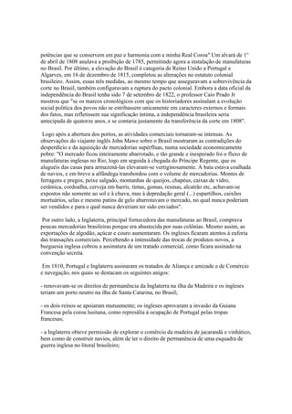 potências que se conservem em paz e harmonia com a minha Real Coroa" Um alvará de 1°
de abril de 1808 anulava a proibição de 1785, permitindo agora a instalação de manufaturas
no Brasil. Por último, a elevação do Brasil à categoria de Reino Unido a Portugal e
Algarves, em 16 de dezembro de 1815, completou as alterações no estatuto colonial
brasileiro. Assim, essas três medidas, ao mesmo tempo que asseguravam a sobrevivência da
corte no Brasil, também configuravam a ruptura do pacto colonial. Embora a data oficial da
independência do Brasil tenha sido 7 de setembro de 1822, o professor Caio Prado Jr
mostrou que "se os marcos cronológicos com que os historiadores assinalam a evolução
social política dos povos não se estribassem unicamente em caracteres externos e formais
dos fatos, mas refletissem sua significação íntima, a independência brasileira seria
antecipada de quatorze anos, e se contaria justamente da transferência da corte em 1808".

 Logo após a abertura dos portos, as atividades comerciais tornaram-se intensas. As
observações do viajante inglês John Mawe sobre o Brasil mostraram as contradições do
desperdício e da aquisição de mercadorias supérfluas, numa sociedade economicamente
pobre: "O mercado ficou inteiramente abarrotado, e tão grande e inesperado foi o fluxo de
manufaturas inglesas no Rio, logo em seguida à chegada do Príncipe Regente, que os
aluguéis das casas para armazená-las elevaram-se vertiginosamente. A baía estava coalhada
de navios, e em breve a alfândega transbordou com o volume de mercadorias. Montes de
ferragens e pregos, peixe salgado, montanhas de queijos, chapéus, caixas de vidro,
cerâmica, cordoalha, cerveja em barris, tintas, gomas, resinas, alcatrão etc, achavam-se
expostos não somente ao sol e à chuva, mas à depredação geral (...) espartilhos, caixões
mortuários, selas e mesmo patins de gelo abarrotavam o mercado, no qual nunca poderiam
ser vendidos e para o qual nunca deveriam ter sido enviados".

 Por outro lado, a Inglaterra, principal fornecedora das manufaturas ao Brasil, comprava
poucas mercadorias brasileiras porque era abastecida por suas colônias. Mesmo assim, as
exportações de algodão, açúcar e couro aumentaram. Os ingleses ficaram atentos à euforia
das transações comerciais. Percebendo a intensidade das trocas de produtos novos, a
burguesia inglesa cobrou a assinatura de um tratado comercial, como ficara assinado na
convenção secreta.

 Em 1810, Portugal e Inglaterra assinaram os tratados de Aliança e amizade e de Comércio
e navegação, nos quais se destacam os seguintes anigos:

- renovavam-se os direitos de permanência da Inglaterra na ilha da Madeira e os ingleses
teriam um porto neutro na ilha de Santa Catarina, no Brasil;

- os dois reinos se apoiaram mutuamente; os ingleses aprovaram a invasão da Guiana
Francesa pela coroa lusitana, como represália à ocupação de Portugal pelas tropas
francesas;

- a Inglaterra obteve permissão de explorar o comércio da madeira de jacarandá e vinhático,
bem como de construir navios, além de ter o direito de permanência de uma esquadra de
guerra inglesa no litoral brasileiro;
 