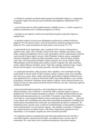 - os britânicos residentes no Brasil tinham garantias de liberdade religiosa, e o julgamento
de qualquer inglês seria feito por juízes nomeados pela Inglaterra, obedecendo às leis
britânicas;

- a corte lusitana deveria abolir gradativamente o trabalho escravo, e o tráfico negreiro só
poderia ser praticado com as colônias portuguesas na África;

- concedeu-se aos ingleses o direito de reexportação de gêneros agrícolas tropicais a
qualquer país;

- os produtos ingleses tiveram taxas alfandegárias preferenciais; produtos britânicos
pagariam 15% ad valorem (sobre o valor da mercadoria), produtos portugueses teriam
tarifas de 16%, e para mercadorias de outros países a taxa seria de 2% a 7%.

 A pauta brasileira de importações, após o tratado de 1810, tornou-se basicamente a
seguinte: ferro, cobre, zinco, chumbo, tecidos de lã, linho e algodão, porcelanas, louças,
armas, calçados (da Inglaterra); móveis, jóias, perfumarias, licores, medicamentos, pinturas
e gravuras (da França); papel, cerveja e vidro (Holanda); relógios, pianos, espingardas
(Áustria); brinquedos e objetos de latão (Alemanha; cereais, azeite de baleia, alcatrão,
velas, breu, móveis grosseiros (Estados Unidos); pimenta, ouro em pó, marfim, ébano
(Moçambique); azeite-de-dendê, goma-arábica, enxofre (Angola); chá, seda, musselina,
canela, cânfora (Macau); bacalhau, azeite, Vinho Sal, manteiga, farinha de trigo, vinagre,
biscoito (de Portugal); e noz-moscada, groselha e fruta-pão (Guiana Francesa).

 As exportações brasileiras, além do açúcar, fumo, algodão e couro (produção em larga
escala desde os fins do século XVIII), incluíam: melaço, cachaça, cacau, arroz, baunilha,
anil, carne-seca, graxa, sebos, chifres, pau-brasil, ipecacuanha a algumas madeiras-de-lei.
Fato signifìcativo foi a criação do Hono Real (1809), hoje Jardim Botânico, com a função
de pesquisar, selecionar e introduzir outras espécies vegetais. Assim, desenvolveram-se as
culturas do chá, da cana-caiana (trazida da Guiana Francesa) e do café - futura base agrícola
econômica do Brasil.

 Apesar da predominância agrícola, o setor manufatureiro obteve um relativo
desenvolvimento. Com o alvará de 1° de abril de 1808, o príncipe regente revogou a
proibição (de 1785) de instalar manufaturas no Brasil. A simples decisão jurídica era sem
dúvida insuficiente para promover o setor fabril. No entanto, como afirma o historiador
Caio Prado Jr., houve pequenas fábricas têxteis localizadas em Minas Gerais,      província
a este respeito mais avantajada, tanto pela relativa densidade da população e abundância de
matéria-prima de produção local como pelo seu afastamento dos portos e isolamento. Na
metalurgia ocorre a mesma coisa: o interesse da administração se torna grande na matéria, e
conta-se pela primeira vez com técnicos capazes - dois alemães, Eschwege e Varnhagen -
que, respectivamente, em Minas Gerais e São Paulo, organizaram empresas de certa
importância. E seu exemplo é seguido por várias iniciativas privadas".

 As incipientes tentativas manufatureiras não obtiveram grande êxito; por um lado, a
escravidão impedia o desenvolvimento fabril, na medida em que o escravo não era
consumidor. Por outro lado, havia o problema da poderosa concorrência inglesa,
 