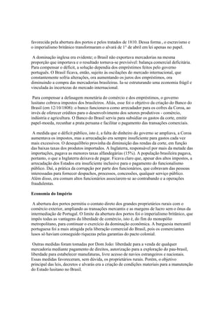 favorecida pela abertura dos portos e pelos tratados de 1810. Dessa forma , o escravismo e
o imperialismo britânico transformaram o alvará de 1° de abril em lei apenas no papel.

 A dominação inglesa era evidente; o Brasil não exportava mercadorias na mesma
proporção que importava e o resultado tornava-se previsível: balança comercial deficitária.
Para compensar o déficit, a solução dependia dos empréstimos feitos pelo governo
português. O Brasil ficava, então, sujeito às oscilações do mercado internacional, que
constantemente sofria alterações, ora aumentando os juros dos empréstimos, ora
diminuindo a compra das mercadorias brasileiras. Ia-se estruturando uma economia frágil e
vinculada às incertezas do mercado internacional.

 Para compensar a defasagem monetária do comércio e dos empréstimos, o governo
lusitano cobrava impostos dos brasileiros. Aliás, esse foi o objetivo da criação do Banco do
Brasil (em 12/10/1808): o banco funcionava como arrecadador para os cofres da Coroa, ao
invés de oferecer créditos para o desenvolvimento dos setores produtivos - comércio,
indústria e agricultura. O Banco do Brasil serviu para subsidiar os gastos da corte, emitir
papel-moeda, recunhar a prata peruana e facilitar o pagamento das transações comerciais.

 A medida que o déficit público, isto é, a falta de dinheiro do governo se ampliava, a Coroa
aumentava os impostos, mas a arrecadação era sempre insuficiente para gastos cada vez
mais excessivos. O desequilíbrio provinha da diminuição das rendas da corte, em função
das baixas taxas dos produtos importados. A Inglaterra, responsável por mais da metade das
importações, pagava as menores taxas alfandegárias (15%). A população brasileira pagava,
portanto, o que a Inglaterra deixava de pagar. Ficava claro que, apesar dos altos impostos, a
arrecadação dos Estados era insuficiente inclusive para o pagamento do funcionalismo
público. Daí, a prática da corrupção por parte dos funcionários, que cobravam das pessoas
interessadas para fornecer despachos, processos, concessões, qualquer serviço público.
Além disso, era comum altos funcionários associarem-se ao contrabando e a operações
fraudulentas.

Economia do Império

 A abertura dos portos permitiu o contato direto dos grandes proprietários rurais com o
comércio exterior, ampliando as transações mercantis e as margens de lucro sem o ônus da
intermediação de Portugal. O limite da abertura dos portos foi o imperialismo britânico, que
impôs todas as vantagens da liberdade de comércio, isto é, do fim do monopólio
metropolitano, para continuar o exercício da dominação econômica. A burguesia mercantil
portuguesa foi a mais atingida pela liberação comercial do Brasil, pois os comerciantes
lusos só haviam conseguido riquezas pelas garantias do pacto colonial.

 Outras medidas foram tomadas por Dom João: liberdade para a venda de qualquer
mercadoria mediante pagamento de direitos, autorização para a exploração do pau-brasil,
liberdade para estabelecer manufaturas, livre acesso de navios estrangeiros e nacionais.
Essas medidas favoreceram, sem dúvida, os proprietários rurais. Porém, o objetivo
principal das leis, decretos e alvarás era a criação de condições materiais para a manutenção
do Estado lusitano no Brasil.
 