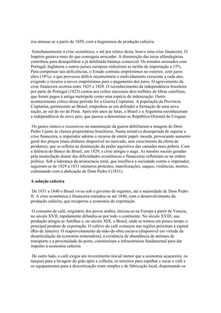 iria atenuar-se a partir de 1850, com a hegemonia da produção cafeeira.

 Simultaneamente à crise econômica, e até por relaxo desta, houve uma crise financeira. O
Império gastava mais do que conseguia arrecadar. A diminuição das taxas alfandegárias
contribuiu para desequilibrar a já debilitada balança comercial. Os tratados assinados com
Portugal, Inglaterra e outros países europeus reduziram as tarifas de importação a 15%.
Para compensar tais deficiências, o Estado contraiu empréstimos no exterior, com juros
altos (10%), o que provocou déficit orçamentário e endividamento crescente a cada ano,
exigindo o recurso a novos empréstimos para o pagamento dos juros. O agravamento da
crise financeira ocorreu entre 1825 e 1828. O reconhecimento da independência brasileira
por parte de Portugal (1825) custou aos cofres nacionais dois milhões de libras esterlinas,
que foram pagos à antiga metrópole como uma espécie de indenização. Outro
acontecimento crítico desse período foi a Guerra Cisplatina. A população da Província
Cisplatina, pertencente ao Brasil, empenhou-se em defender a formação de uma nova
nação, ao sul do rio da Prata. Após três anos de lutas, o Brasil e a Argentina reconheceram
a independência do novo país, que passou a denominar-se República Oriental do Uruguai.

 Os gastos inúteis e excessivos na manutenção da guerra debilitaram a imagem de Dom
Pedro I junto às classes proprietárias brasileiras. Numa tentativa desesperada de superar a
crise financeira, o imperador adotou o recurso de emitir papel- moeda, provocando aumento
geral dos preços (mais dinheiro disponível no mercado, sem crescimento da oferta de
produtos), que se refletia na diminuição do poder aquisitivo das camadas mais pobres. Com
a falência do Banco do Brasil, em 1829, a crise atingiu o auge. As tensões sociais geradas
pela insatisfação diante das dificuldades econômicas e financeiras refletiram-se na ordem
política. Sob a liderança da aristocracia rural, que insuflava a sociedade contra o imperador,
seguiram-se de 1829 a 1831 inúmeros protestos, manifestações, saques, violências, mortes,
culminando com a abdicação de Dom Pedro I (1831).

A solução cafeeira

 De 1831 a 1840 o Brasil viveu sob o governo de regentes, até a maioridade de Dom Pedro
II. A crise econômica e financeira estendeu-se até 1840, com o desenvolvimento da
produção cafeeira, que recuperou a economia de exportação.

 O consumo de café, originário dos povos árabes, iniciou-se na Europa a partir de Veneza,
no século XVII; rapidamente difundiu-se por todo o continente. No século XVIII, sua
produção atingiu as Antilhas e, no século XIX, o Brasil, onde se tornou em pouco tempo o
principal produto de exportação. O cultivo do café começou nas regiões próximas à capital
(Rio de Janeiro). O reaproveitamento da mão-de-obra escrava (disponível em virtude da
desarticulação da economia mineradora), a existência de abundância de animais de
transporte e a proximidade do porto, constituíram a infraestrutura fundamental para dar
impulso à economia cafeeira.

 De outro lado, o café exigia um investimento inicial menor que a economia açucareira: os
tanques para a lavagem do grão após a colheita, os terreiros para espalhar e secar o café e
os equipamentos para a descorticação eram simples e de fabricação local, dispensando os
 