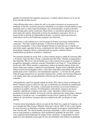 grandes investimentos dos engenhos açucareiros. A cultura cafeeira baseava-se no uso da
terra e da mão-de-obra escrava.

 Outra diferenciação entre a cultura do café e a do açúcar encontrava-se no processo de
produção. O fato de a economia açucareira subordinar-se ao regime colonial implicava uma
separação entre as várias etapas da produção e da comercialização, na qual as decisões
eram tomadas pelos setores comerciais. Dessa forma, os mercadores apropriavam-se da
maior parte dos capitais, diminuindo os lucros dos produtores canavieiros. Por ter se
desenvolvido no período de independência do país, a economia cafeeira permitiu aos
cafeicultores servir-se do Estado para assegurar seus interesses.

 Além disso, o café estabeleceu-se com um grupo de homens com largos conhecimentos
comerciais. "Em toda a etapa de gestação, os interesses da produção e do comércio
estiveram entrelaçados. A nova classe dirigente formou-se numa luta que se estende em
uma frente ampla: aquisição de terras, recrutamento de mão-de-obra, organização e direção
da produção, transporte interno, comercialização nos portos, contratos oficiais,
interferências nas políticas econômica e financeira."

Nas primeiras décadas do século XIX, a cultura cafeeira atingiu a cidade de Vassouras (RJ)
e, no litoral, Angra dos Reis e Parati, avançando para São Paulo: Ubatuba, Caraguatatuba e
São Sebastião. Mas foi no vale do Paraíba que o café se desenvolveu, graças às condições
geográficas adequadas, conforme comenta o historiador Caio Prado Jr.: "Uma altitude que
oscila entre 300 e 900 m mantém a temperatura, embora em latitude tropical, dentro dos
limites ideais para a planta, e regulariza as precipitações. Região muito acidentada, não lhe
faltam encostas bem protegidas contra o vento (fator importante numa planta arbustiva de
grande porte como o cafeeiro) e convenientemente expostas (...) a lavoura do café, gênero
então de largas perspectivas nos mercados internacionais, contará com uma base financeira
e de crédito, bem como um aparelhamento suficiente que lhe permitirá considerável
expansão..."

 Principalmente a partir da segunda metade do século XIX, todas as forças econômicas do
Brasil voltaram-se para a cultura do café, que se transformou no elemento de estabilização
econômica do Império. No entanto, a manutenção da estrutura escravocrata fortaleceu e
reproduziu os padrões coloniais. Os latifundiários cafeicultores, desejosos dos lucros
imediatos, depredavam a natureza com todo o vigor, repetindo a cultura extensiva e
predatória do período colonial. As terras do vale não suportaram por muito tempo a floresta
derrubada e a erosão do solo. A conseqüência era previsível: a partir de 1870, a cultura
cafeeira do vale declinou. Começou uma nova trajetória do café, em direção ao oeste
paulista.

 O núcleo inicial da produção cafeeira no oeste de São Paulo foi a região de Campinas, e de
lá se estendeu por Moji-Guaçu e Ribeirão, Preto (por volta de 1880). O relevo mais regular
do oeste favoreceu as plantações contínuas, uniformizando as paisagens, transformando-as
num "mar de café". No vale do Paraíba, de terreno acidentado, o cultivo era descontínuo,
mas no oeste paulista se estendia por vários quilômetros quadrados de solo fértil – a terra
roxa, originária da decomposição de antigas rochas vulcânicas. A regularidade do relevo
propiciava uma adequada conservação do solo, possibilitando uma melhoria na qualidade
 