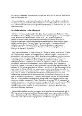 pertencentes à sociedade manifestavam, em conversas públicas e particulares, preferências
pelo regime republicano.

 Condenados à prisão por dois anos, foram depois colocados em liberdade e considerados
inocentes, mas o governo fechou a Sociedade literária em 1795, proibindo sua reabertura.
Essa conjuração mostra como a ideologia liberal ganhou força no final do século XVIII, até
mesmo na colônia.

Inconfidência Baiana: conjuração popular

 O terceiro movimento influenciado pelas idéias iluministas de inspiração francesa foi a
Inconfidência Baiana (1798). Essa conspiração teve caráter mais popular e mais abrangente
que as duas anteriores. O movimento iniciou-se em 1797, quando um grupo de
proprietários e intelectuais organizaram a primeira sociedade secreta do Brasil, de
orientação maçônica, sob inspiração francesa: Cawdleiro da Luz. Seus principais líderes -
padre Agostinho Gomes, Cipriano Barata, Francisco Barreto e Hermógenes Pantoja -
traduziram textos dos iluministas Voltaire e Rousseau, divulgando os princípios
revolucionários franceses, e fizeram circular vários panfletos com propostas para a
formação da República fluminense.

 A circulação de panfletos foi o marco inicial da Conjuração Baiana. No princípio, fizeram
parte do movimento artesãos, profissionais liberais, oficiais, soldados, escravos, negros,
comerciantes, padres e alguns proprietários das elites brancas da Bahia, embora nem todos
tivessem o mesmo tipo de participação, nem os mesmos objetivos. As elites brancas,
estimuladas pelas idéias francesas, defendiam posições de autonomia em relação à
metrópole portuguesa e liberdades individuais, de expressão e política. Já os baianos das
classes mais humildes, que compunham a maioria do movimento, viam nos ideais da
Revolução Francesa a expressão de seu descontentamento econômico, social e político. Os
membros da elite utilizavam os aspectos políticos e ideológicos do liberalismo para reforçar
suas críticas ao sistema colonial, mas não pretenderam provocar profundas alterações na
estrutura escravista, por exemplo, inclusive por sua condição de proprietários escravocratas.
Veja como os autores da História da sociedade brasileira traçaram o perfil das elites
abastadas: Os proprietários eram pouco numerosos, pois a maioria recuperava-se da longa
crise da economia açucareira com o chamado "renascimento agrícola" do final do século.
Pior para os não-proprietários: as terras que abrigavam as culturas de subsistência foram
novamente tomadas por canaviais. Preços altos e fome torturavam 90% da população; “só
os ricos fazendeiros e os grandes comerciantes portugueses de Salvador estavam bem. Não
eram, portanto, casuais os saques aos armazéns em busca de carne e farinha, nem o
incêndio do pelourinho, símbolo da dominação lusitana”. (Francisco Alencar e outros,
História da sociedade brasileira.)

 Num primeiro momento, as elites buscaram o apoio de escravos e de grupos mais pobres.
Mas as propostas liberarias e igualitárias francesas despertaram as populações humildes
para a idéia de igualdade entre os homens, com o fim da escravidão. Quando o movimento
incorporou a luta antiescravista, os proprietários abandonaram a conjura.
 