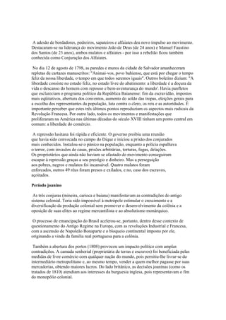 A adesão de bordadores, pedreiros, sapateiros e alfaiates deu novo impulso ao movimento.
Destacaram-se na liderança do movimento João de Deus (de 24 anos) e Manuel Faustino
dos Santos (de 23 anos), ambos mulatos e alfaiates - por isso a rebelião ficou também
conhecida como Conjuração dos Alfaiates.

 No dia 12 de agosto de 1798, as paredes e muros da cidade de Salvador amanheceram
repletas de cartazes manuscritos: "Animai-vos, povo bahiense, que está por chegar o tempo
feliz da nossa liberdade, o tempo em que todos seremos iguais". Outros boletins diziam: "A
liberdade consiste no estado feliz, no estado livre do abatimento: a liberdade é a doçura da
vida o descanso do homem com repouso e bem-aventurança do mundo'. Havia panfletos
que esclareciam o programa político da República Baianense: fim da escravidão, impostos
mais eqüitativos, abertura dos conventos, aumento do soldo das tropas, eleições gerais para
a escolha dos representantes da população, luta contra o clero, os reis e as autoridades. É
importante perceber que estes três últimos pontos reproduziam os aspectos mais radicais da
Revolução Francesa. Por outro lado, todos os movimentos e manifestações que
proliferaram na América nas últimas décadas do século XVIII tinham um ponto central em
comum: a liberdade do comércio.

 A repressão lusitana foi rápida e eficiente. O governo proibiu uma reunião
que havia sido convocada no campo do Dique e iniciou a prisão dos conjurados
mais conhecidos. Instalou-se o pânico na população, enquanto a polícia espalhava
o terror, com invasões de casas, prisões arbitrárias, torturas, fugas, delações.
Os proprietários que ainda não haviam se afastado do movimento conseguiram
escapar à repressão graças a seu prestígio e dinheiro. Mas a perseguição
aos pobres, negros e mulatos foi incansável. Quatro mulatos foram
enforcados, outros 49 réus foram presos e exilados, e no, caso dos escravos,
açoitados.

Período joanino

 As três conjuras (mineira, carioca e baiana) manifestavam as contradições do antigo
sistema colonial. Teria sido impossível à metrópole estimular o crescimento e a
diversificação da produção colonial sem promover o desenvolvimento da colônia e a
oposição de suas elites ao regime mercantilista e ao absolutismo monárquico.

 O processo de emancipação do Brasil acelerou-se, portanto, dentro desse contexto de
questionamento do Antigo Regime na Europa, com as revoluções Industrial e Francesa,
com a ascensão de Napoleão Bonaparte e o bloqueio continental imposto por ele,
originando a vinda da familía real portuguesa para a colônia.

 Também a abertura dos portos (1808) provocou um impacto político com amplas
contradições. A camada senhorial (proprietária de terras e escravos) foi beneficiada pelas
medidas de livre comércio com qualquer nação do mundo, pois pernitiu-lhe livrar-se do
intermediário metropolitano e, ao mesmo tempo, vender a quem melhor pagasse por suas
mercadorias, obtendo maiores lucros. Do lado britânico, as decisões joaninas (como os
tratados de 1810) atendiam aos interesses da burguesia inglesa, pois representavam o fim
do monopólio colonial.
 