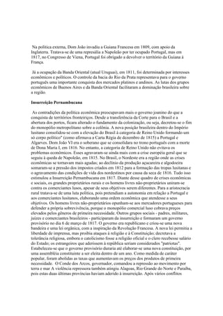 Na política externa, Dom João invadiu a Guiana Francesa em 1809, com apoio da
Inglaterra. Tratava-se de uma represália a Napoleão por ter ocupado Portugal, mas em
1817, no Congresso de Viena, Portugal foi obrigado a devolver o território da Guiana à
França.

 Já a ocupação da Banda Oriental (atual Uruguai), em 1811, foi determinada por interesses
econômicos e políticos. O controle da bacia do Rio da Prata representava para o governo
português uma importante conquista dos mercados platinos e andinos. As lutas dos grupos
econômicos de Buenos Aires e da Banda Oriental facilitaram a dominação brasileira sobre
a região.

Insurreição Pernambucana

 As contradições da política econômica preocupavam mais o governo joanino do que a
conquista de territórios fronteiriços. Desde a transferência da Corte para o Brasil e a
abertura dos portos, ficara alterado o fundamento da colonização, ou seja, decretou-se o fim
do monopólio metropolitano sobre a colônia. A nova posição brasileira dentro do Império
lusitano consolidou-se com a elevação do Brasil à categoria de Reino Unido formando um
só corpo político" (como afirmava a Carta Régia de dezembro de 1815) a Portugal e
Algarves. Dom João VI era o soberano que se consolidara no trono português com a morte
de Dona Maria I, em 1816. No entanto, a categoria de Reino Unido não evitava os
problemas econômicos. Esses agravaram-se ainda mais com a crise européia geral que se
seguiu à queda de Napoleão, em 1815. No Brasil, o Nordeste era a região onde as crises
econômicas se tornavam mais agudas; ao declínio da produção açucareira e algodoeira
somaram-se a pressão dos impostos criados em 1812 para a formação das tropas lusitanas e
o agravamento das condições de vida dos nordestinos por causa da seca de 1816. Tudo isso
estimulou a Insurreição Pernambucana em 1817. Diante desse quadro de crises econômicas
e sociais, os grandes proprietários rurais e os homens livres não-proprietários uniram-se
contra os comerciantes lusos, apesar de seus objetivos serem diferentes. Para a aristocracia
rural tratava-se de uma luta política, pois pretendiam a autonomia em relação a Portugal e
aos comerciantes lusitanos, elaborando uma ordem econômica que atendesse a seus
objetivos. Os homens livres não-proprietários opunham-se aos mercadores portugueses para
defender a própria sobrevivência, porque o monopólio comercial luso cobrava preços
elevados pelos gêneros de primeira necessidade. Outros grupos sociais - padres, militares,
juízes e comerciantes brasileiros - participaram da insurreição e formaram um governo
provisório no dia 6 de março de 1817. O governo era republicano e criou-se uma nova
bandeira e uma lei orgânica, com a inspiração da Revolução Francesa. A nova lei permitia a
liberdade de imprensa, mas proibia ataques à religião e à Constituição; decretava a
tolerância religiosa, embora o catolicismo fosse a religião oficial e o clero recebesse salário
do Estado; os estrangeiros que aderissem à república seriam considerados "patriotas".
Estabeleceu-se que o governo provisório duraria até elaborar-se uma nova constituição, por
uma assembléia constituinte a ser eleita dentro de um ano. Como medida de caráter
popular, foram abolidas as taxas que aumentavam os preços dos produtos de primeira
necessidade. O Conde dos Arcos, governador, comandou a repressão ao movimento por
terra e mar A violência repressora também atingiu Alagoas, Rio Grande do Norte e Paraíba,
pois estas duas últimas províncias haviam aderido à insurreição. Após vários conflitos
 