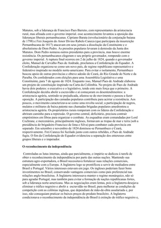 Matutos, sob a liderança de Francisco Paes Barreto, com representantes da aristocracia
rural, mas afinada com o governo imperial. esse acontecimento levantou a oposição das
lideranças liberais pernambucanas. Cipriano Barata (revolucionário da conjuração baiana
de 1798) e Frei Joaquim do Amor Divino Rabelo Caneca (que participara da insurreição
Pernambucana de 1817) atacavam em seus jornais a dissolução da Constituinte e o
absolutismo de Dom Pedro. As pressões populares levaram à demissão da Junta dos
Matutos. Dom Pedro nomeou outros presidentes para a província, mas houve enorme
resistência. Os pernambucanos elegeram o seu próprio governador, rompendo com o
governo imperial. A ruptura final ocorreu em 2 de julho de 1824, quando o governador
eleito, Manuel de Carvalho Paes de Andrade, proclamou a Confederação do Equador. A
Confederação organizou-se como um novo país, de regime republicano representativo e
federativo inspirado no modelo norte-americano. Para evitar o isolamento, Pernambuco
buscou apoio de outras províncias e obteve adesão do Ceará, do Rio Grande do Norte e da
Paraíba. Os confederados com eleições para uma Assembléia Legislativa e uma
Constituinte, para 7 de agosto de 1824. Enquanto isso, Manuel Paes de Andrade elaborou
um projeto de constituição inspirado na Carta da Colômbia. No projeto de Paes de Andrade
havia dois poderes: o executivo e o legislativo, tendo este mais força que o primeiro. A
Confederação decidiu abolir a escravidão e aí começaram os desentendimentos: a
aristocracia agrária, sentindo-se prejudicada, afastou-se do movimento e passou a fazer
oposição. A participação das camadas populares contribuiu para acirrar a resistência. Aos
poucos, o movimento caracterizava-se como uma revolta social; a participação de negros,
mulatos e militares de baixa patente nas chamadas brigadas populares amedrontou a
aristocracia agrária. Os proprietários rurais romperam com os líderes da Confederação e
abriram caminho para a repressão. O governo central, deficitário, precisou contrair
empréstimos em libras para organizar o combate. As esquadras eram comandadas por Lord
Cochrane, e mercenários, principalmente ingleses, formavam as tropas de mar e terra (sob a
presidência do brigadeiro Francisco de lima e Silva) para combater cada província em
separado. Em setembro e novembro de 1824 dominou-se Pernambuco e Ceará,
respectivamente. Frei Caneca foi fuzilado junto com outros rebeldes, e Paes de Andrade
fugiu. O fim da Confederação do Equador evidenciou a separação dos enteresses entre
grupos liberais e o imperador.

O reconhecimento da independência

 Controladas as lutas internas, ainda que parcialmente, o império se dedicou à tarefa de
obter o reconhecimento da independência por parte das outras nações. Mantendo sua
estrutura agro-exportadora, o Brasil necessitava fortalecer suas relações comerciais,
especialmente com a Europa. A Inglaterra logo se prontificou a servir de mediadora entre
Brasil e Portugal. Vários interesses estavam em jogo. Os ingleses poderiam fazer bons
investimentos no Brasil, conservando vantagens comerciais como país preferencial nas
relações anglo-brasileiras. À Inglaterra interessava manter o regime monárquico, não só
para agradar Portugal, mas também para evitar a formação de nações republicanas fortes,
sob a liderança norte-americana. Mas as negociações eram lentas, pois a Inglaterra desejava
eliminar o tráfico negreiro e abolir a escravidão no Brasil, para melhorar as condições de
competição com as colônias inglesas, que dependiam de mão-de-obra assalariada e, por
isso, não conseguiam praticar os baixos preços do produto brasileiro. A Inglaterra
condicionava o reconhecimento da independência do Brasil à extinção do tráfico negreiro e,
 
