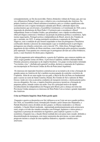 conseqüentemente, ao fim da escravidão. Outros obstáculos vinham da França, que, por sua
vez, influenciava Portugal: neste caso, o objetivo era a recolonização das Américas. Na
própria América Latina o Brasil enfrentava resistência, pois os vizinhos republicanos não
concordavam com o regime monárquico adotado pelo Brasil, sobretudo depois dos
acontecimentos que envolveram a Assembléia Constituinte e a Constituição de 1824, com a
imposição do absolutismo de Dom Pedro I. O primeiro país a reconhecer o Brasil
independente foram os Estados Unidos, que pretendiam, com o rápido reconhecimento,
obter privilégios comerciais e fortalecer sua posição de potência política e econômica. Após
muitas negociações, Portugal aceitou a independência do Brasil, através dos Tratados de
paz e amizade, em 1825. A antiga metrópole reconheceu a separação de Portugal e
Algarves, com a condição de que fossem respeitados os bens de portugueses e brasileiros
confiscados durante o processo de emancipação e que se restabelecessem os privilégios
portugueses nas relações comerciais, com a taxa de 15%. Além disso, Portugal impôs o
pagamento de dois milhões de libras esterlinas, como indenização pelos prejuízos causados
pela separação. Essa quantia era a mesma que os portugueses deviam aos cofres britânicos;
assim, o ouro brasileiro foi direto para a Inglaterra.

 Além do pagamento pela independência, a guerra da Cisplatina, que começou também em
1825, exigiu grandes somas em libras. A província Cisplatina, também chamada Banda
Oriental, procurava emancipar-se do império brasileiro. Um grupo revolucionário intitulado
"Los treinta y tres ", chefiado pelo general Lavalleja, declarou a separação da Cisplatina e
sua incorporação às Províncias Unidas do Rio da Prata (atual Argentina).

 Os interesses do imperador brasileiro centralizavam-se na tentativa de evitar a formação de
grandes países na América do Sul e também na preocupação de controlar o território da
Cisplatina. Além de ser uma região rica em gado, a Bacia do Rio da Prata era fundamental
para o acesso ao oeste de Santa Catarina, Paraná, Rio Grande do Sul e sudoeste de Mato
Grosso: tendo em vista as precárias condições de transporte terrestre, o deslocamento pelos
rios era obrigatório. Por isso, o império brasileiro procurava incentivar a formação de
pequenos países, lutando contra sua união. Esse foi o principal motivo do rápido
reconhecimento da independência do Paraguai pelo Brasil, pois a aliança em torno das
Províncias Unidas ameaçava os interesses de Dom Pedro I em se tornar o grande imperador
das Américas.

Crise no Primeiro Império: Dom Pedro perde apoio

 Enquanto a guerra se desenrolava no Sul, delineava-se na Corte um novo quadro político.
Em 1826, na Assembléia Geral, formada pelo Senado e pela Câmara dos Deputados, o
Partido Brasileiro estava dividido em dois grupos: os liberais moderados e os liberais
exaltados. A facção liberal moderada, representada predominantemente pela aristocracia
rural, exigia a revisão dos tratados assinados com Portugal, Inglaterra e outros países, e
requisitava a presença do ministério no legislativo, para explicar a guerra e a crise
econômica. Enquanto isso, a facção liberal exaltada dava um passo mais ousado: defendia a
descentralização da monarquia, com maior autonomia das províncias; os mais radicais
pregavam mesmo a criação de uma república federativa, segundo o modelo norte-
americano.
 