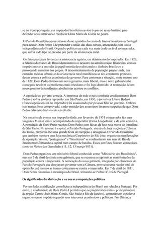 se no trono português, e o imperador brasileiro enviou tropas ao reino lusitano para
defender seus interesses e recolocar Dona Maria da Glória no poder.

 O Partido Brasileiro aproveitou-se desse episódio do envio de tropas brasileiras a Portugal
para acusar Dom Pedro I de pretender a união das duas coroas, ameaçando com isso a
independência do Brasil. O quadro político era cada vez mais desfavorável ao imperador,
que sofria todo tipo de pressão por parte da aristocracia rural.

 Os fatos pareciam favorecer a aristocracia agrária, em detrimento do imperador. Em 1829,
a falência do Banco do Brasil demonstrava o desastre da administração financeira, com os
empréstimos e a emissão de papel-moeda desvalorizando o dinheiro brasileiro e
provocando aumento dos preços. O descontentamento da população pauperizada, das
camadas médias urbanas e da aristocracia rural manifestou-se nos constantes protestos
destas contra a política econômica do governo. Para contornar a situação, neste mesmo ano
de 1829, Dom Pedro formou um novo governo, mais liberal, mas o novo gabinete não
conseguiu resolver os problemas mais imediatos e foi logo demitido. A nomeação de um
novo governo de tendências absolutistas acirrou os conflitos.

 A oposição ao governo crescia. A imprensa de todo o país combatia cotidianamente Dom
Pedro e sofria violenta repressão: em São Paulo, em 1830, o jornalista Libero Badaró
(franco oposicionista do imperador) foi assassinado por pessoas fiéis ao governo. Embora
isso nunca fosse comprovado, a não-punição dos assassinos levantou suspeitas de que Dom
Pedro estivesse diretamente envolvido.

 Na tentativa de conter sua impopularidade, em fevereiro de 1831 o imperador fez uma
viagem a Minas Gerais, acompanhado da imperatriz (Dona Leopoldina) e de uma comitiva.
A população de Ouro Preto recebeu Dom Pedro com faixas de luto pela morte do jornalista
de São Paulo. No retorno à capital, o Partido Português, através da loja maçônica Colunas
do Trono, preparou-lhe uma grande festa de recepção e desagravo. O Partido Brasileiro,
que também montara uma loja maçônica (Carpinteiro de São Jose, organizou manifestações
de oposição. Assim, "portugueses" e "brasileiros" se confrontaram nas ruas do Rio de
Janeiro,transformando a capital num campo de batalha. Esses conflitos ficaram conhecidos
como as Noites das Garrafadas (11, 12, 13/março/1831).

 Dom Pedro organizou um ministério liberal conhecido como "Ministério dos Brasileiros",
mas em 5 de abril destituiu esse gabinete, que se recusava a reprimir as manifestações da
população contra o imperador. A nomeação do novo gabinete, integrado por elementos do
Partido Português que desejavam governar sem a Câmara, provocou uma reação total de
oposição: até mesmo as tropas colocaram-se contra o imperador. Em 7 de abril de 1831,
Dom Pedro renunciou à monarquia do Brasil, tornando-se Pedro IV, rei de Portugal.

Os significados da abdicação e as novas composições políticas

 Por um lado, a abdicação consolidou a independência do Brasil em relação a Portugal. Por
outro, o afastamento de Dom Pedro I permitiu que os proprietários rurais, principalmente
da região Centro-Sul (Minas Gerais, São Paulo e Rio de Janeiro), controlassem o poder e
organizassem o império segundo seus interesses econômicos e políticos. Por último, a
 