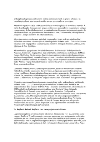 abdicação deflagrou as contradições entre a aristocracia rural, os grupos urbanos e as
camadas populares, anteriormente unidos apenas na oposição ao imperador.

 O Período regencial (1831 a 1840) constituiu-se no mais agitado da história do império. A
partir da abdicação, formaram-se 3 grupos políticos: os restauradores ou caramurus (antigos
representantes do Partido Português); os moderados ou chimangos (antigos participantes do
Partido Brasileiro, em geral membros da aristocracia rural) e os esaltados, farroupilhas ou
jurujubas ( antigos membros dos liberais radicais).

 Os restauradores, membros da sociedade conservadora (mais tarde sociedade militar)
defendiam o retorno e a restauração do modelo político de Dom Pedro I. Tratava-se de uma
tendência com força política secundária; seus membros principais foram os Andrada, sob a
liderança de José Bonifácio.

 Os moderados, agrupados na Sociedade Defensora da Liberdade e da Independência
Nacional, formavam a força política mais importante, composta das aristocracias de Minas
Gerais, São Paulo e Rio de Janeiro. Favoráveis ao regime monárquico (embora contrários
ao absolutismo político), os moderados pregavam o centralismo administrativo como forma
de buscar a unidade territorial. Evaristo da Veiga (editor do jornal Aurora Fluminense),
padre Antônio Feijó e Bernardo Pereira de Vasconcelos eram os elementos mais influentes
dessa agremiação política.

 A terceira corrente política, formada pelos esaltados, reunidos em torno da Sociedade
Federalista, defendia a autonomia das províncias, e alguns de seus membros pregavam o
regime republicano. Essa tendência política representava as aspirações das camadas médias
urbanas. Os jornalistas Antônio Borges da Fonseca e Luís Augusto May, editores dos
jornais O Repúblico e A Malagueta, respectivamente, eram os membros mais proeminentes.

 Essas três correntes políticas disputavam o controle do poder no Brasil entre a abdicação
de Dom Pedro I (1831) e a antecipação da maioridade de Dom Pedro II (1840). Na
impossibilidade de o sucessor de Dom Pedro I assumir o trono brasileiro, a Constituição de
1824 estabelecia eleições para a composição de uma Regência Trina, eleita pela
Assembléia Geral, formada pelos senadores e pelos deputados. Configurada a
impossibilidade de sucessão, pois o herdeiro tinha apenas cinco anos de idade, convocou-se
a Assembléia Geral. Mas os parlamentares estavam em férias; os poucos senadores e
deputados que estavam no Rio de Janeiro escolheram uma Regência Trina Provisória,
composta pelos senadores moderados Nicolau de Campos Vergueiro e o brigadeiro
Francisco de Lima e Silva (pai de duque de Caxias) e pelo senador restaurador José
Joaquim de Campos (marquês de Caravelas).

Da Regência Trina à Regência Una – um projeto centralizador

 A primeira regência governou durante três meses. Em junho de 1831 a Assembléia Geral
elegeu a Regência Trina Permanente, composta apenas por representantes dos moderados,
escolhidos por um critério geográfico para tentar uma conciliação política entre os grupos
da aristocracia rural. Compunham a regência: Bráulio Muniz (representante do Norte), José
da Costa Carvalho (representante do Sul) e o brigadeiro Francisco de Lima e Silva. Para o
 