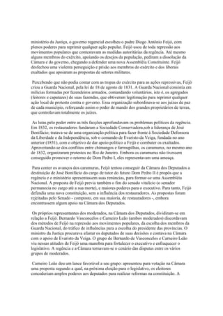 ministério da Justiça, o governo regencial escolheu o padre Diogo Antônio Feijó, com
plenos poderes para reprimir qualquer ação popular. Feijó usou de toda repressão aos
movimentos populares que contestavam as medidas autoritárias da regência. Até mesmo
alguns membros do exército, apoiando os desejos da população, pediram a dissolução da
Câmara e do governo, chegando a defender uma nova Assembléia Constituinte. Feijó
desfechou uma violenta perseguição e prisão aos membros do exército e dos liberais
exaltados que apoiaram as propostas de setores militares.

 Percebendo que não podia contar com as tropas do exército para as ações repressivas, Feijó
criou a Guarda Nacional, pela lei de 18 de agosto de 1831. A Guarda Nacional consistia em
milícias formadas por fazendeiros armados, comandando voluntários, isto é, os agregados
(feitores e capatazes) de suas fazendas, que obtiveram legitimação para reprimir qualquer
ação local de protesto contra o governo. Essa organização subordinava-se aos juízes de paz
de cada município, reforçando assim o poder de mando dos grandes proprietários de terras,
que controlavam totalmente os juízes.

 As lutas pelo poder entre as três facções aprofundavam os problemas políticos da regência.
Em 1832, os restauradores fundaram a Sociedade Conservadora,sob a liderança de José
Bonifácio; tratava-se de uma organização política para fazer frente à Sociedade Defensora
da Liberdade e da Independência, sob o comando de Evaristo da Veiga, fundada no ano
anterior (1831), com o objetivo de dar apoio político a Feijó e combater os exaltados.
Aproveitando-se dos conflitos entre chimangos e farroupilhas, os caramurus, no mesmo ano
de 1832, organizaram protestos no Rio de Janeiro. Embora os caramurus não tivessem
conseguido promover o retorno de Dom Pedro I, eles representavam uma ameaça.

 Para conter os avanços dos caramurus, Feijó tentou conseguir da Câmara dos Deputados a
destituição de José Bonifácio do cargo de tutor do futuro Dom Pedro II é propôs que a
regência e o ministério apresentassem suas renúncias, para formar-se uma Assembléia
Nacional. A proposta de Feijó previa também o fim do senado vitalício (o senador
permanecia no cargo até a sua morte), e maiores poderes para o executivo. Para tanto, Feijó
defendia uma nova constituição, sem a influência dos restauradores. As propostas foram
rejeitadas pelo Senado - composto, em sua maioria, de restauradores -, embora
encontrassem algum apoio na Câmara dos Deputados.

 Os próprios representantes dos moderados, na Câmara dos Deputados, dividiram-se em
relação a Feijó. Bernardo Vasconcelos e Carneiro Leão (ambos moderados) discordavam
dos métodos de Feijó na repressão aos movimentos populares, da escolha dos membros da
Guarda Nacional, do tráfico de influências para a escolha do presidente das províncias. O
ministro da Justiça procurava afastar os deputados de suas decisões e contava na Câmara
com o apoio de Evaristo da Veiga. O grupo de Bernardo de Vasconcelos e Carneiro Leão
viu nessas atitudes de Feijó uma manobra para fortalecer o executivo e enfraquecer o
legislativo. A regência e a Câmara tornavam-se o cenário das disputas entre os vários
grupos de moderados.

 Carneiro Leão deu um lance favorável a seu grupo: apresentou para votação na Câmara
uma proposta segundo a qual, na próxima eleição para o legislativo, os eleitores
concederiam amplos poderes aos deputados para realizar reformas na constituição. A
 