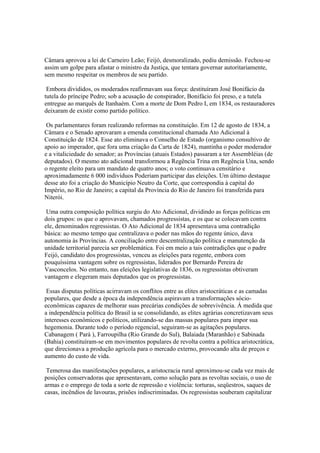 Câmara aprovou a lei de Carneiro Leão; Feijó, desmoralizado, pediu demissão. Fechou-se
assim um golpe para afastar o ministro da Justiça, que tentara governar autoritariamente,
sem mesmo respeitar os membros de seu partido.

 Embora divididos, os moderados reafirmavam sua força: destituíram José Bonifácio da
tutela do príncipe Pedro; sob a acusação de conspirador, Bonifácio foi preso, e a tutela
entregue ao marquês de Itanhaém. Com a morte de Dom Pedro I, em 1834, os restauradores
deixaram de existir como partido político.

 Os parlamentares foram realizando reformas na constituição. Em 12 de agosto de 1834, a
Câmara e o Senado aprovaram a emenda constitucional chamada Ato Adicional à
Constituição de 1824. Esse ato eliminava o Conselho de Estado (organismo consultivo de
apoio ao imperador, que fora uma criação da Carta de 1824), mantinha o poder moderador
e a vitaliciedade do senador; as Províncias (atuais Estados) passaram a ter Assembléias (de
deputados). O mesmo ato adicional transformou a Regência Trina em Regência Una, sendo
o regente eleito para um mandato de quatro anos; o voto continuava censitário e
aproximadamente 6 000 indivíduos Poderiam participar das eleições. Um último destaque
desse ato foi a criação do Município Neutro da Corte, que correspondia à capital do
Império, no Rio de Janeiro; a capital da Província do Rio de Janeiro foi transferida para
Niterói.

 Uma outra composição política surgiu do Ato Adicional, dividindo as forças políticas em
dois grupos: os que o aprovavam, chamados progressistas, e os que se colocavam contra
ele, denominados regressistas. O Ato Adicional de 1834 apresentava uma contradição
básica: ao mesmo tempo que centralizava o poder nas mãos do regente único, dava
autonomia às Províncias. A conciliação entre descentralização política e manutenção da
unidade territorial parecia ser problemática. Foi em meio a tais contradições que o padre
Feijó, candidato dos progressistas, venceu as eleições para regente, embora com
pouquíssima vantagem sobre os regressistas, liderados por Bernardo Pereira de
Vasconcelos. No entanto, nas eleições legislativas de 1836, os regressistas obtiveram
vantagem e elegeram mais deputados que os progressistas.

 Essas disputas políticas acirravam os conflitos entre as elites aristocráticas e as camadas
populares, que desde a época da independência aspiravam a transformações sócio-
econômicas capazes de melhorar suas precárias condições de sobrevivência. Á medida que
a independência política do Brasil ia se consolidando, as elites agrárias concretizavam seus
interesses econômicos e políticos, utilizando-se das massas populares para impor sua
hegemonia. Durante todo o período regencial, seguiram-se as agitações populares.
Cabanagem ( Pará ), Farroupilha (Rio Grande do Sul), Balaiada (Maranhão) e Sabinada
(Bahia) constituíram-se em movimentos populares de revolta contra a política aristocrática,
que direcionava a produção agrícola para o mercado externo, provocando alta de preços e
aumento do custo de vida.

 Temerosa das manifestações populares, a aristocracia rural aproximou-se cada vez mais de
posições conservadoras que apresentavam, como solução para as revoltas sociais, o uso de
armas e o emprego de toda a sorte de repressão e violência: torturas, seqüestros, saques de
casas, incêndios de lavouras, prisões indiscriminadas. Os regressistas souberam capitalizar
 