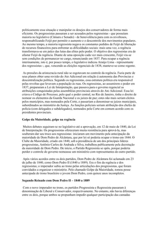 politicamente essa situação e manipular os desejos dos conservadores de forma mais
eficiente. Os progressistas passaram a ser acusados pelos regressistas - que possuíam
maioria no legislativo (Câmara e Senado) - de benevolência para com os revoltosos,
responsabilizando Feijó por permitir o aumento e o descontrole dos movimentos populares.
Ao mesmo tempo, a maioria regressista negava os constantes pedidos de Feijó de liberação
de recursos financeiros para enfrentar as dificuldades sociais: mais uma vez, a regência
transformava-se em palco das lutas das elites pelo poder. O objetivo dos regressistas era de
afastar Feijó da regência. Diante de uma oposição cada vez mais crescente, Feijó viu-se
sem condições de permanecer no cargo, renunciando em 1837. Para ocupar a regência
interinamente, isto é, por pouco tempo, o legislativo indicou Araújo Lima - representante
dos regressistas -, que, vencendo as eleições regenciais de 1838, manteve-se como regente.

 As pressões da aristocracia rural não se esgotavam no controle da regência. Fazia parte de
seus planos obter uma revisão do Ato Adicional em relação à autonomia das Províncias e
descentralização política. Segundo os regressistas, essa estrutura política era responsável
pelas revoltas que levavam a população às ruas. Os regressistas, ao assumirem o poder em
1837, prepararam a Lei de Interpretação, que passava para o governo regencial as
atribuições conquistadas pelas assembléias provinciais através do Ato Adicional. Essa lei
criava o Código de Processo, pelo qual o poder central, no Rio de Janeiro, tinha o direito de
nomear os elementos da Guarda Nacional e os juízes de paz; estes não mais seriam eleitos
pelos municípios, mas nomeados pela Corte, e passariam a denominar-se juízes municipais,
subordinados ao ministério da Justiça. As funções policiais seriam atribuição dos chefes de
polícia (com delegados e subdelegados), nomeados pela Corte em comum acordo com os
presidentes provinciais.

Golpe da Maioridade, golpe na regência

 Muitos debates seguiram-se no legislativo até a aprovação, em 12 de maio de 1840, da Lei
de Interpretação. Os progressistas ofereceram muita resistência para aprová-la, mas
souberam dar seu troco aos regressistas: iniciaram um movimento pela antecipação da
maioridade de Dom Pedro de Alcântara, que por lei só poderia ocupar o trono em 1844. O
Clube da Maioridade, criado em 1840, sob a presidência de um dos principais líderes
progressistas, Antônio Carlos de Andrada e Silva, trabalhou publicamente pela decretação
da maioridade de Dom Pedro. De início, o Partido Regressista se opôs, porque poderia
perder o controle do governo nomeasse um ministério com representantes do outro partido.

 Após vários acordos entre os dois partidos, Dom Pedro de Alcântara foi aclamado em 23
de julho de 1840, como Dom Pedro II (1840 a 1889). Era o fim da regência e dos
regressistas; o imperador subiu ao trono pelas articulações dos progressistas, que foram
convidados a organizar o ministério. Pelo chamado Golpe da Maioridade, tomou posse
antecipada do trono brasileiro o jovem Dom Pedro, com quinze anos incompletos.

Segundo Reinado com Dom Pedro II – 1840 a 1889

 Com o novo imperador no trono, os partidos Progressista e Regressista passaram à
denominação de Liberal e Conservador, respectivamente. No entanto, não havia diferenças
entre os dois, porque ambos se propunham impedir qualquer participação das camadas
 