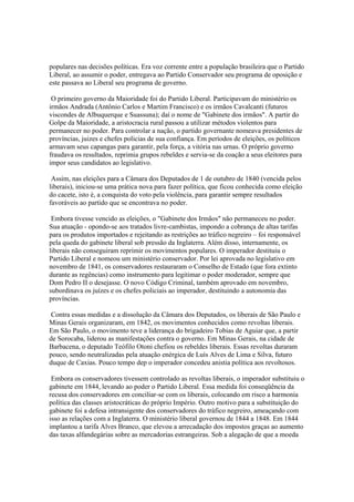 populares nas decisões políticas. Era voz corrente entre a população brasileira que o Partido
Liberal, ao assumir o poder, entregava ao Partido Conservador seu programa de oposição e
este passava ao Liberal seu programa de governo.

 O primeiro governo da Maioridade foi do Partido Liberal. Participavam do ministério os
irmãos Andrada (Antônio Carlos e Martim Francisco) e os irmãos Cavalcanti (futuros
viscondes de Albuquerque e Suassuna); daí o nome de "Gabinete dos irmãos". A partir do
Golpe da Maioridade, a aristocracia rural passou a utilizar métodos violentos para
permanecer no poder. Para controlar a nação, o partido governante nomeava presidentes de
províncias, juizes e chefes policias de sua confiança. Em períodos de eleições, os políticos
armavam seus capangas para garantir, pela força, a vitória nas urnas. O próprio governo
fraudava os resultados, reprimia grupos rebeldes e servia-se da coação a seus eleitores para
impor seus candidatos ao legislativo.

 Assim, nas eleições para a Câmara dos Deputados de 1 de outubro de 1840 (vencida pelos
liberais), iniciou-se uma prática nova para fazer política, que ficou conhecida como eleição
do cacete, isto é, a conquista do voto pela violência, para garantir sempre resultados
favoráveis ao partido que se encontrava no poder.

 Embora tivesse vencido as eleições, o "Gabinete dos Irmãos" não permaneceu no poder.
Sua atuação - opondo-se aos tratados livre-cambistas, impondo a cobrança de altas tarifas
para os produtos importados e rejeitando as restrições ao tráfico negreiro – foi responsável
pela queda do gabinete liberal sob pressão da Inglaterra. Além disso, internamente, os
liberais não conseguiram reprimir os movimentos populares. O imperador destituiu o
Partido Liberal e nomeou um ministério conservador. Por lei aprovada no legislativo em
novembro de 1841, os conservadores restauraram o Conselho de Estado (que fora extinto
durante as regências) como instrumento para legitimar o poder moderador, sempre que
Dom Pedro II o desejasse. O novo Código Criminal, também aprovado em novembro,
subordinava os juízes e os chefes policiais ao imperador, destituindo a autonomia das
províncias.

 Contra essas medidas e a dissolução da Câmara dos Deputados, os liberais de São Paulo e
Minas Gerais organizaram, em 1842, os movimentos conhecidos como revoltas liberais.
Em São Paulo, o movimento teve a liderança do brigadeiro Tobias de Aguiar que, a partir
de Sorocaba, liderou as manifestações contra o governo. Em Minas Gerais, na cidade de
Barbacena, o deputado Teófilo Otoni chefiou os rebeldes liberais. Essas revoltas duraram
pouco, sendo neutralizadas pela atuação enérgica de Luís Alves de Lima e Silva, futuro
duque de Caxias. Pouco tempo dep o imperador concedeu anistia política aos revoltosos.

 Embora os conservadores tivessem controlado as revoltas liberais, o imperador substituiu o
gabinete em 1844, levando ao poder o Partido Liberal. Essa medida foi conseqüência da
recusa dos conservadores em conciliar-se com os liberais, colocando em risco a harmonia
política das classes aristocráticas do próprio Império. Outro motivo para a substituição do
gabinete foi a defesa intransigente dos conservadores do tráfico negreiro, ameaçando com
isso as relações com a Inglaterra. O ministério liberal governou de 1844 a 1848. Em 1844
implantou a tarifa Alves Branco, que elevou a arrecadação dos impostos graças ao aumento
das taxas alfandegárias sobre as mercadorias estrangeiras. Sob a alegação de que a moeda
 