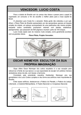 Para a cidade de Brasília sair do campo das ideias e passar para o papel, foi
organizado um concurso a fim de escolhe o melhor plano para a nova capital do
Brasil.
O urbanista Lucio Costa foi o vencedor. Muita gente não entendeu o por quê.
Afinal, o Plano Piloto de Brasília apresentado por ele apresentava apenas um traçado
simples da cidade, um esboço acompanhado de uma justificativa não menos simples,
enquanto outros candidatos produziram volumes com plantas, estatísticas,
planejamentos que passavam de 500 páginas e reuniam perto de 100 croquis.
Lucio Costa expôs tudo de maneira muito simples, como geralmente acontece
com as grandes ideias.
Oque difere Oscar Niemeyer dos outros arquitetos é a sua vocação para
colocar-se à frente da sua época e a sua capacidade de esculpir em prédios imensos
verdadeiras obras de arte, com leveza e harmonia.
Convidado pelo presidente Juscelino Kubitschek, Niemeyer uniu sua
genialidade à de Lucio Costa e projetou e deu forma aos edifícios mais importantes de
Brasília.
Entre esses edifícios, destacam-se o Palácio do Planalto, o Palácio da Justiça,
o Itamarati, a Catedral Metropolitana, O Teatro Nacional e o Congresso Nacional.
VENCEDOR: LUCIO COSTA
Plano Piloto, Projeto Vencedor.
OSCAR NIEMEYER: ESCULTOR DA SUA
PRÓPRIA IMAGINAÇÃO
 