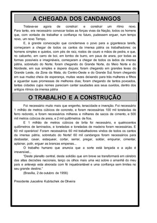 Tratava-se agora de construir: e construir um ritmo novo.
Para tanto, era necessário convocar todas as forças vivas da Nação, todos os homens
que, com vontade de trabalhar e confiança no futuro, pudessem erguer, num tempo
novo, um novo Tempo.
E, à grande convocação que conclamava o povo para a gigantesca tarefa,
começaram a chegar de todos os cantos da imensa pátria os trabalhadores: os
homens simples e quietos, com pés de raiz, rostos de couro e mãos de pedra, e que,
no calcanho, em carro de boi, em lombo de burro, em paus de arara, por todas as
formas possíveis e imagináveis, começaram a chegar de todos os lados da imensa
pátria, sobretudo do Norte; foram chegando do Grande Norte, do Meio Norte e do
Nordeste, em sua simples e áspera doçura; foram chegando em grandes levas do
Grande Leste, da Zona da Mata, do Centro-Oeste e do Grande Sul; foram chegando
em sua mudez cheia de esperança, muitas vezes deixando para trás mulheres e filhos
a aguardar suas promessas de melhores dias; foram chegando de tantos povoados,
tantas cidades cujos nomes pareciam cantar saudades aos seus ouvidos, dentro dos
antigos ritmos da imensa pátria
Foi necessário muito mais que engenho, tenacidade e invenção. Foi necessário
1 milhão de metros cúbicos de concreto, e foram necessárias 100 mil toneladas de
ferro redondo, e foram necessários milhares e milhares de sacos de cimento, e 500
mil metros cúbicos de areia, e 2 mil quilômetros de fios.
E 1 milhão de metros cúbicos de brita foi necessário, e quatrocentos
quilômetros de laminados, e toneladas e toneladas de madeira foram necessárias. E
60 mil operários! Foram necessários 60 mil trabalhadores vindos de todos os cantos
da imensa pátria, sobretudo do Norte! 60 mil candangos foram necessários para
desbastar, cavar, estaquear, cortar, serrar, pregar, soldar, empurrar, cimentar,
aplainar, polir, erguer as brancas empenas...
O trabalho humano que anuncia que a sorte está lançada e a ação é
irreversível...
“Deste planalto central, desta solidão que em breve se transformará em cérebro
das altas decisões nacionais, lanço os olhos mais uma vez sobre o amanhã do meu
país e antevejo esta alvorada com fé inquebrantável e uma confiança sem limites no
seu grande destino.”
(Brasília, 2 de outubro de 1956)
Presidente Juscelino Kubitschek de Oliveira
A CHEGADA DOS CANDANGOS
O TRABALHO E A CONSTRUÇÃO
 