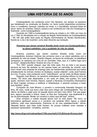 Candangolândia era conhecida como Vila Operária, por abrigar os operários
que trabalhavam na construção de Brasília. Lá, havia muitos alojamentos provisórios,
como a Lonalândia, barracas cobertas por lonas, e a Sacolândia, barracas feitas de
sacos vazios de cimentos. Depois, passou a ser conhecida por Vila dos Candangos e,
finalmente, como Candangolândia.
Somente em 1989 a Candangolândia tornou-se cidade e, em 1994, por meio da
Lei n° 658, foi oficializada com a criação da Região Administrativa da Candangolândia
– RA XIX (até então fazia parte da Região Administrativa do Núcleo Bandeirante),
fixando-se o dia 3 de novembro como data oficial de sua fundação.
Pioneiros que vieram construir Brasília ainda vivem em Candangolândia e
se dizem satisfeitos com a qualidade de vida da cidade.
Diversos pioneiros que vieram construir Brasília ainda vivem em
Candangolândia, lembram histórias dos primeiros anos e se dizem satisfeitos com a
qualidade de vida da cidade. "Quando cheguei, na época da construção, eu trabalhava
carregando os operários em cima de um caminhão. Hoje, aqui, é o melhor lugar para
se morar", destaca Bonifácio Teixeira de Lima, 61 anos.
"Em 1957, quando cheguei, aqui não tinha nada. Era só mato e uns poucos
barracos de lona. Na verdade, eu vim apenas trazer um caminhão de cimento, mas,
como recebi uma proposta de emprego para ser taxidermista (profissional que realiza
embalsamento de animais mortos) no Zoológico, acabei voltando", conta José Ferreira
de Lima, 73 anos, mais conhecido como "José Mineiro", por ter vindo de Minas Gerais.
Segundo José Mineiro, os operários enfrentaram condições difíceis no início da
cidade. "Só havia sete alojamentos e, em cada um deles, oito quartos. Em cada
quarto, dormiam nove homens. Depois, quando a Novacap (Companhia Urbanizadora
da Nova Capital) começou a melhorar a infraestrutura, o pessoal começou a trazer
suas famílias", disse.
Compadre de José Mineiro, o pioneiro e comerciante Adevaldo Gregório da
Silva, 66 anos, conta que levou onze dias para chegar até Candangolândia. "Sai do
interior da Bahia e viajar para cá naquela época era bem mais difícil. Tive que pegar
trem, depois caminhão e ônibus. Desci na Rua dos Transportes, que atualmente é a
rua da Administração. Montei um comércio e estou aqui até hoje", lembra.
Silva compara a cidade naquela época com os dias atuais. "No início, os
funcionários ganhavam pouco e o comércio era bastante difícil. Agora, a cidade
melhorou, está mais desenvolvida. Sobrevivo só do meu estabelecimento", afirma.
"Naquela época, aqui tinha muito homem. As poucas mulheres eram casadas e
passavam apressadas", completou, sorrindo.
http://www.df.gov.br/noticias/item/1749-uma-hist%C3%B3ria-de-55-anos.html
UMA HISTÓRIA DE 55 ANOS
Uma história de 55 anos
 