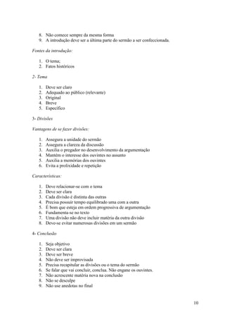 10
8. Não comece sempre da mesma forma
9. A introdução deve ser a última parte do sermão a ser confeccionada.
Fontes da introdução:
1. O tema;
2. Fatos históricos
2- Tema
1. Deve ser claro
2. Adequado ao público (relevante)
3. Original
4. Breve
5. Específico
3- Divisões
Vantagens de se fazer divisões:
1. Assegura a unidade do sermão
2. Assegura a clareza da discussão
3. Auxilia o pregador no desenvolvimento da argumentação
4. Mantém o interesse dos ouvintes no assunto
5. Auxilia a memórias dos ouvintes
6. Evita a prolixidade e repetição
Características:
1. Deve relacionar-se com o tema
2. Deve ser clara
3. Cada divisão é distinta das outras
4. Precisa possuir tempo equilibrado uma com a outra
5. É bom que esteja em ordem progressiva de argumentação
6. Fundamenta-se no texto
7. Uma divisão não deve incluir matéria da outra divisão
8. Deve-se evitar numerosas divisões em um sermão
4- Conclusão
1. Seja objetivo
2. Deve ser clara
3. Deve ser breve
4. Não deve ser improvisada
5. Precisa recapitular as divisões ou o tema do sermão
6. Se falar que vai concluir, conclua. Não engane os ouvintes.
7. Não acrescente matéria nova na conclusão
8. Não se desculpe
9. Não use anedotas no final
 