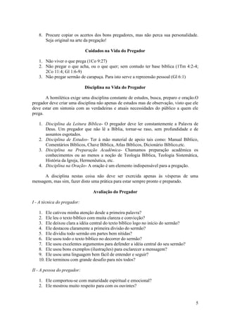 5
8. Procure copiar os acertos dos bons pregadores, mas não perca sua personalidade.
Seja original na arte da pregação!
Cuidados na Vida do Pregador
1. Não viver o que prega (1Co 9:27)
2. Não pregar o que acha, ou o que quer; sem contudo ter base bíblica (1Tm 4:2-4;
2Co 11:4; Gl 1:6-9)
3. Não pregar sermão de carapuça. Para isto serve a repreensão pessoal (Gl 6:1)
Disciplina na Vida do Pregador
A homilética exige uma disciplina constante de estudos, busca, preparo e oração.O
pregador deve criar uma disciplina não apenas de estudos mas de observação, visto que ele
deve estar em sintonia com as verdadeiras e atuais necessidades do público a quem ele
prega.
1. Disciplina da Leitura Bíblica- O pregador deve ler constantemente a Palavra de
Deus. Um pregador que não lê a Bíblia, tornar-se raso, sem profundidade e de
assuntos esgotados.
2. Disciplina de Estudos- Ter à mão material de apoio tais como: Manual Bíblico,
Comentários Bíblicos, Chave Bíblica, Atlas Bíblicos, Dicionário Bíblico,etc.
3. Disciplina na Preparação Acadêmica- Chamamos preparação acadêmica os
conhecimentos ou ao menos a noção de Teologia Bíblica, Teologia Sistemática,
História da Igreja, Hermenêutica, etc.
4. Disciplina na Oração- A oração é um elemento indispensável para a pregação.
A disciplina nestas coisa não deve ser exercida apenas às vésperas de uma
mensagem, mas sim, fazer disto uma prática para estar sempre pronto e preparado.
Avaliação do Pregador
I - A técnica do pregador:
1. Ele cativou minha atenção desde a primeira palavra?
2. Ele leu o texto bíblico com muita clareza e convicção?
3. Ele deixou clara a idéia central do texto bíblico logo no início do sermão?
4. Ele destacou claramente a primeira divisão do sermão?
5. Ele dividiu todo sermão em partes bem nítidas?
6. Ele usou todo o texto bíblico no decorrer do sermão?
7. Ele usou excelentes argumentos para defender a idéia central do seu sermão?
8. Ele usou bons exemplos (ilustrações) para esclarecer a mensagem?
9. Ele usou uma linguagem bem fácil de entender e seguir?
10. Ele terminou com grande desafio para nós todos?
II - A pessoa do pregador:
1. Ele comportou-se com maturidade espiritual e emocional?
2. Ele mostrou muito respeito para com os ouvintes?
 