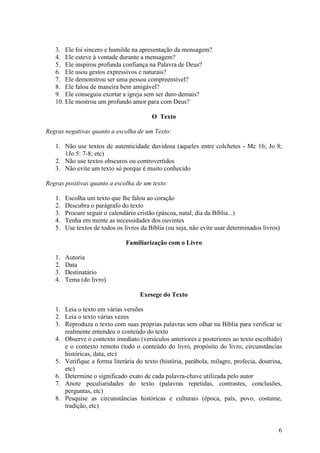 6
3. Ele foi sincero e humilde na apresentação da mensagem?
4. Ele esteve à vontade durante a mensagem?
5. Ele inspirou profunda confiança na Palavra de Deus?
6. Ele usou gestos expressivos e naturais?
7. Ele demonstrou ser uma pessoa compreensível?
8. Ele falou de maneira bem amigável?
9. Ele conseguiu exortar a igreja sem ser duro demais?
10. Ele mostrou um profundo amor para com Deus?
O Texto
Regras negativas quanto a escolha de um Texto:
1. Não use textos de autenticidade duvidosa (aqueles entre colchetes - Mc 16; Jo 8;
1Jo 5: 7-8; etc)
2. Não use textos obscuros ou controvertidos
3. Não evite um texto só porque é muito conhecido
Regras positivas quanto a escolha de um texto:
1. Escolha um texto que lhe falou ao coração
2. Descubra o parágrafo do texto
3. Procure seguir o calendário cristão (páscoa, natal, dia da Bíblia...)
4. Tenha em mente as necessidades dos ouvintes
5. Use textos de todos os livros da Bíblia (ou seja, não evite usar determinados livros)
Familiarização com o Livro
1. Autoria
2. Data
3. Destinatário
4. Tema (do livro)
Exesege do Texto
1. Leia o texto em várias versões
2. Leia o texto várias vezes
3. Reproduza o texto com suas próprias palavras sem olhar na Bíblia para verificar se
realmente entendeu o conteúdo do texto
4. Observe o contexto imediato (versículos anteriores e posteriores ao texto escolhido)
e o contexto remoto (todo o conteúdo do livro, propósito do livro, circunstâncias
históricas, data, etc)
5. Verifique a forma literária do texto (história, parábola, milagre, profecia, doutrina,
etc)
6. Determine o significado exato de cada palavra-chave utilizada pelo autor
7. Anote peculiaridades do texto (palavras repetidas, contrastes, conclusões,
perguntas, etc)
8. Pesquise as circunstâncias históricas e culturais (época, país, povo, costume,
tradição, etc)
 