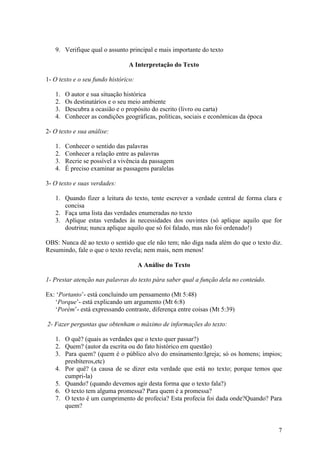 7
9. Verifique qual o assunto principal e mais importante do texto
A Interpretação do Texto
1- O texto e o seu fundo histórico:
1. O autor e sua situação histórica
2. Os destinatários e o seu meio ambiente
3. Descubra a ocasião e o propósito do escrito (livro ou carta)
4. Conhecer as condições geográficas, políticas, sociais e econômicas da época
2- O texto e sua análise:
1. Conhecer o sentido das palavras
2. Conhecer a relação entre as palavras
3. Recrie se possível a vivência da passagem
4. É preciso examinar as passagens paralelas
3- O texto e suas verdades:
1. Quando fizer a leitura do texto, tente escrever a verdade central de forma clara e
concisa
2. Faça uma lista das verdades enumeradas no texto
3. Aplique estas verdades às necessidades dos ouvintes (só aplique aquilo que for
doutrina; nunca aplique aquilo que só foi falado, mas não foi ordenado!)
OBS: Nunca dê ao texto o sentido que ele não tem; não diga nada além do que o texto diz.
Resumindo, fale o que o texto revela; nem mais, nem menos!
A Análise do Texto
1- Prestar atenção nas palavras do texto pára saber qual a função dela no conteúdo.
Ex: „Portanto‟- está concluindo um pensamento (Mt 5:48)
„Porque‟- está explicando um argumento (Mt 6:8)
„Porém‟- está expressando contraste, diferença entre coisas (Mt 5:39)
2- Fazer perguntas que obtenham o máximo de informações do texto:
1. O quê? (quais as verdades que o texto quer passar?)
2. Quem? (autor da escrita ou do fato histórico em questão)
3. Para quem? (quem é o público alvo do ensinamento:Igreja; só os homens; ímpios;
presbíteros,etc)
4. Por quê? (a causa de se dizer esta verdade que está no texto; porque temos que
cumpri-la)
5. Quando? (quando devemos agir desta forma que o texto fala?)
6. O texto tem alguma promessa? Para quem é a promessa?
7. O texto é um cumprimento de profecia? Esta profecia foi dada onde?Quando? Para
quem?
 