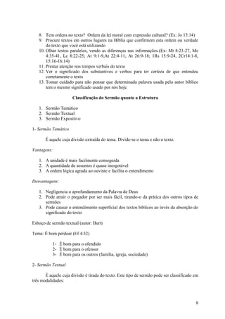 8
8. Tem ordens no texto? Ordem da lei moral com expressão cultural? (Ex: Jo 13:14)
9. Procure textos em outros lugares na Bíblia que confirmem esta ordem ou verdade
do texto que você está utilizando
10. Olhar textos paralelos, vendo as diferenças nas informações.(Ex: Mt 8:23-27, Mc
4:35-41, Lc 8:22-25; At 9:1-9,At 22:4-11, At 26:9-18; 1Rs 15:9-24, 2Cr14:1-8,
15:16-16:14)
11. Prestar atenção nos tempos verbais do texto
12. Ver o significado dos substantivos e verbos para ter certeza de que entendeu
corretamente o texto
13. Tomar cuidado para não pensar que determinada palavra usada pelo autor bíblico
tem o mesmo significado usado por nós hoje
Classificação do Sermão quanto a Estrutura
1. Sermão Temático
2. Sermão Textual
3. Sermão Expositivo
1- Sermão Temático
É aquele cuja divisão extraída do tema. Divide-se o tema e não o texto.
Vantagens:
1. A unidade é mais facilmente conseguida
2. A quantidade de assuntos é quase inesgotável
3. A ordem lógica agrada ao ouvinte e facilita o entendimento
Desvantagens:
1. Negligencia o aprofundamento da Palavra de Deus
2. Pode atrair o pregador por ser mais fácil, tirando-o da prática dos outros tipos de
sermões
3. Pode causar o entendimento superficial dos textos bíblicos ao invés da absorção do
significado do texto
Esboço de sermão textual (autor: Burt)
Tema: É bom perdoar (Ef 4:32)
1- É bom para o ofendido
2- É bom para o ofensor
3- É bom para os outros (família, igreja, sociedade)
2- Sermão Textual
É aquele cuja divisão é tirada do texto. Este tipo de sermão pode ser classificado em
três modalidades:
 