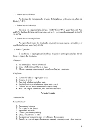 9
2.1- Sermão Textual Natural
As divisões são formadas pelas próprias declarações do texto como se acham na
bíblia (1Pe 2:9).
2.2- Sermão Textual Analítico
Baseia-se em perguntas feitas ao texto (Onde? Como? Quê? Quem?Por quê? Para
quê?).As divisões são feitas na forma interrogativa. As respostas são dadas pelo texto (At
16:30-31)
2.3- Sermão Textual por Inferência
As expressões textuais são sintetizadas em, um termo que encerre o conteúdo ou o
sentido implícito do texto (Mt 5:43-48).
3- Sermão Expositivo
É aquele que se ocupa principalmente da exegese ou exposição completa de um
texto ou palavra das Escrituras.
Vantagens:
1. Foi o método do período apostólico
2. Exige estudo sério da Palavra de Deus
3. Obriga a tratar de assuntos que de outra forma ficariam esquecidos
Exigências:
1. Determinar o texto e o parágrafo usado
2. Exegese do texto
3. Descobrir a lição principal do texto
4. As divisões devem relacionar-se com o tema central
5. Cuidado pra não perder-se nas minúcias (detalhes)
6. Não é um simples comentário, mas uma análise do texto
Partes do Sermão
1- Introdução
Características:
1. Deve causar interesse
2. Breve, porém não abrupta
3. Apropriada a ocasião
4. Cordial (mas não bajuladora)
5. Clara, sem antecipar os fatos
6. Deve preparar os ouvintes para o recebimento da mensagem
7. Deve levar o ouvinte a perceber que precisa ouvir a mensagem que vai ser entregue
 