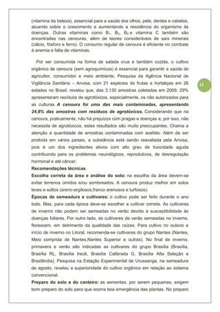 11
(vitamina da beleza), essencial para a saúde dos olhos, pele, dentes e cabelos,
atuando sobre o crescimento e aumentando a resistência do organismo às
doenças. Outras vitaminas como B1, B2, B5 e vitamina C também são
encontradas nas cenouras, além de teores consideráveis de sais minerais
(cálcio, fósforo e ferro). O consumo regular de cenoura é eficiente no combate
à anemia e falta de vitaminas.
Por ser consumida na forma de salada crua e também cozida, o cultivo
orgânico de cenoura (sem agroquímicos) é essencial para garantir a saúde do
agricultor, consumidor e meio ambiente. Pesquisa da Agência Nacional de
Vigilância Sanitária – Anvisa, com 21 espécies de frutas e hortaliças em 26
estados no Brasil, revelou que, das 3.130 amostras coletadas em 2009, 29%
apresentaram resíduos de agrotóxicos, especialmente, os não autorizados para
as culturas. A cenoura foi uma das mais contaminadas, apresentando
24,8% das amostras com resíduos de agrotóxicos. Considerando que na
cenoura, praticamente, não há prejuízos com pragas e doenças e, por isso, não
necessita de agrotóxicos, estes resultados são muito preocupantes. Chama a
atenção a quantidade de amostras contaminadas com acefato. Além de ser
proibida em vários países, a substância está sendo reavaliada pela Anvisa,
pois é um dos ingredientes ativos com alto grau de toxicidade aguda
contribuindo para os problemas neurológicos, reprodutivos, de desregulação
hormonal e até câncer.
Recomendações técnicas
Escolha correta da área e análise do solo: na escolha da área devem-se
evitar terrenos úmidos e/ou sombreados. A cenoura produz melhor em solos
leves e soltos (areno-argilosos,franco arenosos e turfosos).
Épocas de semeadura e cultivares: o cultivo pode ser feito durante o ano
todo. Mas, para cada época deve-se escolher a cultivar correta. As cultivares
de inverno não podem ser semeadas no verão devido à susceptibilidade às
doenças foliares. Por outro lado, as cultivares de verão semeadas no inverno,
florescem, em detrimento da qualidade das raízes. Para cultivo no outono e
início de inverno no Litoral, recomenda-se cultivares do grupo Nantes (Nantes,
Meio comprida de Nantes,Nantes Superior e outras). No final de inverno,
primavera e verão são indicadas as cultivares do grupo Brasília (Brasília,
Brasília RL, Brasília Irecê, Brasília Calibrada G, Brasília Alta Seleção e
Brazlândia). Pesquisa na Estação Experimental de Urussanga, na semeadura
de agosto, revelou a superioridade do cultivo orgânico em relação ao sistema
convencional.
Preparo do solo e do canteiro: as sementes, por serem pequenas, exigem
bom preparo do solo para que ocorra boa emergência das plantas. No preparo
 