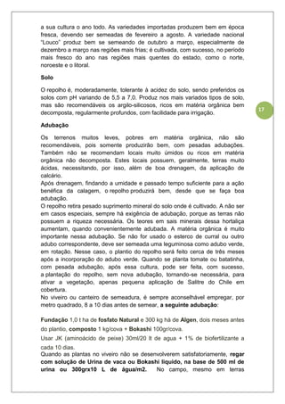 17
a sua cultura o ano todo. As variedades importadas produzem bem em época
fresca, devendo ser semeadas de fevereiro a agosto. A variedade nacional
“Louco” produz bem se semeando de outubro a março, especialmente de
dezembro a março nas regiões mais frias; é cultivada, com sucesso, no período
mais fresco do ano nas regiões mais quentes do estado, como o norte,
noroeste e o litoral.
Solo
O repolho é, moderadamente, tolerante à acidez do solo, sendo preferidos os
solos com pH variando de 5,5 a 7,0. Produz nos mais variados tipos de solo,
mas são recomendáveis os argilo-silicosos, ricos em matéria orgânica bem
decomposta, regularmente profundos, com facilidade para irrigação.
Adubação
Os terrenos muitos leves, pobres em matéria orgânica, não são
recomendáveis, pois somente produzirão bem, com pesadas adubações.
Também não se recomendam locais muito úmidos ou ricos em matéria
orgânica não decomposta. Estes locais possuem, geralmente, terras muito
ácidas, necessitando, por isso, além de boa drenagem, da aplicação de
calcário.
Após drenagem, findando a umidade e passado tempo suficiente para a ação
benéfica da calagem, o repolho produzirá bem, desde que se faça boa
adubação.
O repolho retira pesado suprimento mineral do solo onde é cultivado. A não ser
em casos especiais, sempre há exigência de adubação, porque as terras não
possuem a riqueza necessária. Os teores em sais minerais dessa hortaliça
aumentam, quando convenientemente adubada. A matéria orgânica é muito
importante nessa adubação. Se não for usado o esterco de curral ou outro
adubo correspondente, deve ser semeada uma leguminosa como adubo verde,
em rotação. Nesse caso, o plantio do repolho será feito cerca de três meses
após a incorporação do adubo verde. Quando se planta tomate ou batatinha,
com pesada adubação, após essa cultura, pode ser feita, com sucesso,
a plantação do repolho, sem nova adubação, tornando-se necessária, para
ativar a vegetação, apenas pequena aplicação de Salitre do Chile em
cobertura.
No viveiro ou canteiro de semeadura, é sempre aconselhável empregar, por
metro quadrado, 8 a 10 dias antes de semear, a seguinte adubação:
Fundação 1,0 t ha de fosfato Natural e 300 kg há de Algen, dois meses antes
do plantio, composto 1 kg/cova + Bokashi 100gr/cova.
Usar JK (aminoácido de peixe) 30ml/20 lt de agua + 1% de biofertilizante a
cada 10 dias.
Quando as plantas no viveiro não se desenvolverem satisfatoriamente, regar
com solução de Urina de vaca ou Bokashi liquido, na base de 500 ml de
urina ou 300grx10 L de água/m2. No campo, mesmo em terras
 