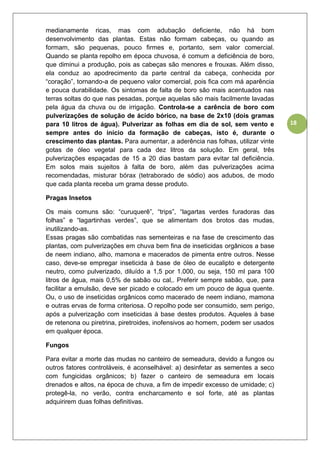 18
medianamente ricas, mas com adubação deficiente, não há bom
desenvolvimento das plantas. Estas não formam cabeças, ou quando as
formam, são pequenas, pouco firmes e, portanto, sem valor comercial.
Quando se planta repolho em época chuvosa, é comum a deficiência de boro,
que diminui a produção, pois as cabeças são menores e frouxas. Além disso,
ela conduz ao apodrecimento da parte central da cabeça, conhecida por
“coração”, tornando-a de pequeno valor comercial, pois fica com má aparência
e pouca durabilidade. Os sintomas de falta de boro são mais acentuados nas
terras soltas do que nas pesadas, porque aquelas são mais facilmente lavadas
pela água da chuva ou de irrigação. Controla-se a carência de boro com
pulverizações de solução de ácido bórico, na base de 2x10 (dois gramas
para 10 litros de água). Pulverizar as folhas em dia de sol, sem vento e
sempre antes do início da formação de cabeças, isto é, durante o
crescimento das plantas. Para aumentar, a aderência nas folhas, utilizar vinte
gotas de óleo vegetal para cada dez litros da solução. Em geral, três
pulverizações espaçadas de 15 a 20 dias bastam para evitar tal deficiência.
Em solos mais sujeitos à falta de boro, além das pulverizações acima
recomendadas, misturar bórax (tetraborado de sódio) aos adubos, de modo
que cada planta receba um grama desse produto.
Pragas Insetos
Os mais comuns são: “curuquerê”, “trips”, “lagartas verdes furadoras das
folhas” e “lagartinhas verdes”, que se alimentam dos brotos das mudas,
inutilizando-as.
Essas pragas são combatidas nas sementeiras e na fase de crescimento das
plantas, com pulverizações em chuva bem fina de inseticidas orgânicos a base
de neem indiano, alho, mamona e macerados de pimenta entre outros. Nesse
caso, deve-se empregar inseticida à base de óleo de eucalipto e detergente
neutro, como pulverizado, diluído a 1,5 por 1.000, ou seja, 150 ml para 100
litros de água, mais 0,5% de sabão ou cal,. Preferir sempre sabão, que, para
facilitar a emulsão, deve ser picado e colocado em um pouco de água quente.
Ou, o uso de inseticidas orgânicos como macerado de neem indiano, mamona
e outras ervas de forma criteriosa. O repolho pode ser consumido, sem perigo,
após a pulverização com inseticidas à base destes produtos. Aqueles à base
de retenona ou piretrina, piretroides, inofensivos ao homem, podem ser usados
em qualquer época.
Fungos
Para evitar a morte das mudas no canteiro de semeadura, devido a fungos ou
outros fatores controláveis, é aconselhável: a) desinfetar as sementes a seco
com fungicidas orgânicos; b) fazer o canteiro de semeadura em locais
drenados e altos, na época de chuva, a fim de impedir excesso de umidade; c)
protegê-la, no verão, contra encharcamento e sol forte, até as plantas
adquirirem duas folhas definitivas.
 