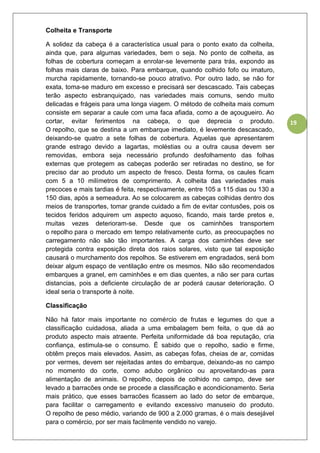 19
Colheita e Transporte
A solidez da cabeça é a característica usual para o ponto exato da colheita,
ainda que, para algumas variedades, bem o seja. No ponto de colheita, as
folhas de cobertura começam a enrolar-se levemente para trás, expondo as
folhas mais claras de baixo. Para embarque, quando colhido fofo ou imaturo,
murcha rapidamente, tornando-se pouco atrativo. Por outro lado, se não for
exata, toma-se maduro em excesso e precisará ser descascado. Tais cabeças
terão aspecto esbranquiçado, nas variedades mais comuns, sendo muito
delicadas e frágeis para uma longa viagem. O método de colheita mais comum
consiste em separar a caule com uma faca afiada, como a de açougueiro. Ao
cortar, evitar ferimentos na cabeça, o que deprecia o produto.
O repolho, que se destina a um embarque imediato, é levemente descascado,
deixando-se quatro a sete folhas de cobertura. Aquelas que apresentarem
grande estrago devido a lagartas, moléstias ou a outra causa devem ser
removidas, embora seja necessário profundo desfolhamento das folhas
externas que protegem as cabeças poderão ser retiradas no destino, se for
preciso dar ao produto um aspecto de fresco. Desta forma, os caules ficam
com 5 a 10 milímetros de comprimento. A colheita das variedades mais
precoces e mais tardias é feita, respectivamente, entre 105 a 115 dias ou 130 a
150 dias, após a semeadura. Ao se colocarem as cabeças colhidas dentro dos
meios de transportes, tomar grande cuidado a fim de evitar contusões, pois os
tecidos feridos adquirem um aspecto aquoso, ficando, mais tarde pretos e,
muitas vezes deterioram-se. Desde que os caminhões transportem
o repolho para o mercado em tempo relativamente curto, as preocupações no
carregamento não são tão importantes. A carga dos caminhões deve ser
protegida contra exposição direta dos raios solares, visto que tal exposição
causará o murchamento dos repolhos. Se estiverem em engradados, será bom
deixar algum espaço de ventilação entre os mesmos. Não são recomendados
embarques a granel, em caminhões e em dias quentes, a não ser para curtas
distancias, pois a deficiente circulação de ar poderá causar deterioração. O
ideal seria o transporte à noite.
Classificação
Não há fator mais importante no comércio de frutas e legumes do que a
classificação cuidadosa, aliada a uma embalagem bem feita, o que dá ao
produto aspecto mais atraente. Perfeita uniformidade dá boa reputação, cria
confiança, estimula-se o consumo. Ë sabido que o repolho, sadio e firme,
obtêm preços mais elevados. Assim, as cabeças fofas, cheias de ar, comidas
por vermes, devem ser rejeitadas antes do embarque, deixando-as no campo
no momento do corte, como adubo orgânico ou aproveitando-as para
alimentação de animais. O repolho, depois de colhido no campo, deve ser
levado a barracões onde se procede a classificação e acondicionamento. Seria
mais prático, que esses barracões ficassem ao lado do setor de embarque,
para facilitar o carregamento e evitando excessivo manuseio do produto.
O repolho de peso médio, variando de 900 a 2.000 gramas, é o mais desejável
para o comércio, por ser mais facilmente vendido no varejo.
 